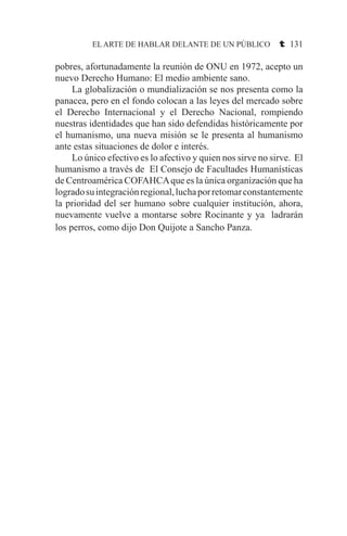 EL ARTE DE HABLAR DELANTE DE UN PÚBLICO t 131
pobres, afortunadamente la reunión de ONU en 1972, acepto un
nuevo Derecho Humano: El medio ambiente sano.
	 La globalización o mundialización se nos presenta como la
panacea, pero en el fondo colocan a las leyes del mercado sobre
el Derecho Internacional y el Derecho Nacional, rompiendo
nuestras identidades que han sido defendidas históricamente por
el humanismo, una nueva misión se le presenta al humanismo
ante estas situaciones de dolor e interés.
	 Lo único efectivo es lo afectivo y quien nos sirve no sirve. El
humanismo a través de El Consejo de Facultades Humanísticas
de Centroamérica COFAHCAque es la única organización que ha
logradosuintegraciónregional,luchaporretomarconstantemente
la prioridad del ser humano sobre cualquier institución, ahora,
nuevamente vuelve a montarse sobre Rocinante y ya ladrarán
los perros, como dijo Don Quijote a Sancho Panza.
 