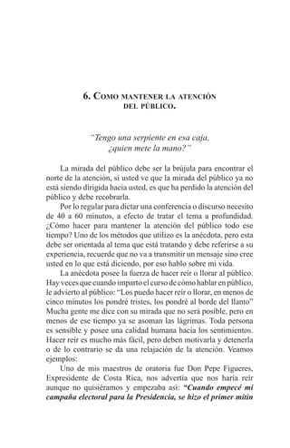 EL ARTE DE HABLAR DELANTE DE UN PÚBLICO t 133
6. Como mantener la atención
del público.
“Tengo una serpiente en esa caja,
¿quien mete la mano?”
	 La mirada del público debe ser la brújula para encontrar el
norte de la atención, si usted ve que la mirada del público ya no
está siendo dirigida hacia usted, es que ha perdido la atención del
público y debe recobrarla.
	 Por lo regular para dictar una conferencia o discurso necesito
de 40 a 60 minutos, a efecto de tratar el tema a profundidad.
¿Cómo hacer para mantener la atención del público todo ese
tiempo? Uno de los métodos que utilizo es la anécdota, pero esta
debe ser orientada al tema que está tratando y debe referirse a su
experiencia, recuerde que no va a transmitir un mensaje sino cree
usted en lo que está diciendo, por eso hablo sobre mi vida.
	 La anécdota posee la fuerza de hacer reír o llorar al público.
Hayvecesquecuandoimpartoelcursodecómohablarenpúblico,
le advierto al público: “Los puedo hacer reír o llorar, en menos de
cinco minutos los pondré tristes, los pondré al borde del llanto”
Mucha gente me dice con su mirada que no será posible, pero en
menos de ese tiempo ya se asoman las lágrimas. Toda persona
es sensible y posee una calidad humana hacia los sentimientos.
Hacer reír es mucho más fácil, pero deben motivarla y detenerla
o de lo contrario se da una relajación de la atención. Veamos
ejemplos:
	 Uno de mis maestros de oratoria fue Don Pepe Figueres,
Expresidente de Costa Rica, nos advertía que nos haría reír
aunque no quisiéramos y empezaba así: “Cuando empecé mi
campaña electoral para la Presidencia, se hizo el primer mitin
 