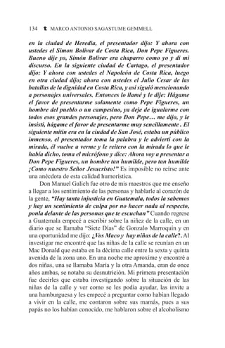 134 t MARCO ANTONIO SAGASTUME GEMMELL
en la ciudad de Heredia, el presentador dijo: Y ahora con
ustedes el Simon Bolívar de Costa Rica, Don Pepe Figueres.
Bueno dije yo, Simón Bolívar era chaparro como yo y di mi
discurso. En la siguiente ciudad de Cartago, el presentador
dijo: Y ahora con ustedes el Napoleón de Costa Rica, luego
en otra ciudad dijo; ahora con ustedes el Julio Cesar de las
batallas de la dignidad en Costa Rica, y así siguió mencionando
a personajes universales. Entonces lo llamé y le dije: Hágame
el favor de presentarme solamente como Pepe Figueres, un
hombre del pueblo o un campesino, ya deje de igualarme con
todos esos grandes personajes, pero Don Pepe… me dijo, y le
insistí, hágame el favor de presentarme muy sencillamente . El
siguiente mitin era en la ciudad de San José, estaba un público
inmenso, el presentador toma la palabra y le adviertí con la
mirada, él vuelve a verme y le reitero con la mirada lo que le
había dicho, toma el micrófono y dice: Ahora voy a presentar a
Don Pepe Figueres, un hombre tan humilde, pero tan humilde
¡Como nuestro Señor Jesucristo!” Es imposible no reírse ante
una anécdota de esta calidad humorística.
	 Don Manuel Galich fue otro de mis maestros que me enseño
a llegar a los sentimiento de las personas y hablarle al corazón de
la gente, “Hay tanta injusticia en Guatemala, todos la sabemos
y hay un sentimiento de culpa por no hacer nada al respecto,
ponla delante de las personas que te escuchan” Cuando regrese
a Guatemala empecé a escribir sobre la niñez de la calle, en un
diario que se llamaba “Siete Días” de Gonzalo Marroquín y en
una oportunidad me dijo: ¿Vos Maco y hay niñas de la calle?.Al
investigar me encontré que las niñas de la calle se reunían en un
Mac Donald que estaba en la décima calle entre la sexta y quinta
avenida de la zona uno. En una noche me aproxime y encontré a
dos niñas, una se llamaba María y la otra Amanda, eran de once
años ambas, se notaba su desnutrición. Mi primera presentación
fue decirles que estaba investigando sobre la situación de las
niñas de la calle y ver como se les podía ayudar, las invite a
una hamburguesa y les empecé a preguntar como habían llegado
a vivir en la calle, me contaron sobre sus mamás, pues a sus
papás no los habían conocido, me hablaron sobre el alcoholismo
 
