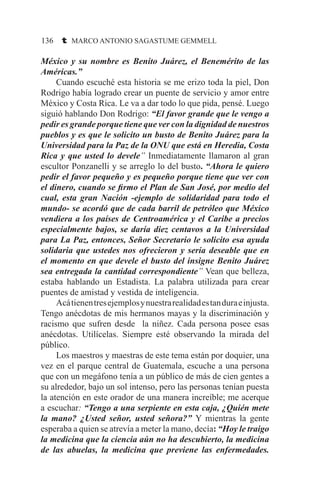136 t MARCO ANTONIO SAGASTUME GEMMELL
México y su nombre es Benito Juárez, el Benemérito de las
Américas.”
	 Cuando escuché esta historia se me erizo toda la piel, Don
Rodrigo había logrado crear un puente de servicio y amor entre
México y Costa Rica. Le va a dar todo lo que pida, pensé. Luego
siguió hablando Don Rodrigo: “El favor grande que le vengo a
pedir es grande porque tiene que ver con la dignidad de nuestros
pueblos y es que le solicito un busto de Benito Juárez para la
Universidad para la Paz de la ONU que está en Heredia, Costa
Rica y que usted lo devele” Inmediatamente llamaron al gran
escultor Ponzanelli y se arreglo lo del busto. “Ahora le quiero
pedir el favor pequeño y es pequeño porque tiene que ver con
el dinero, cuando se firmo el Plan de San José, por medio del
cual, esta gran Nación -ejemplo de solidaridad para todo el
mundo- se acordó que de cada barril de petróleo que México
vendiera a los países de Centroamérica y el Caribe a precios
especialmente bajos, se daría diez centavos a la Universidad
para La Paz, entonces, Señor Secretario le solicito esa ayuda
solidaria que ustedes nos ofrecieron y sería deseable que en
el momento en que devele el busto del insigne Benito Juárez
sea entregada la cantidad correspondiente” Vean que belleza,
estaba hablando un Estadista. La palabra utilizada para crear
puentes de amistad y vestida de inteligencia.
	 Acátienentresejemplosynuestrarealidadestanduraeinjusta.
Tengo anécdotas de mis hermanos mayas y la discriminación y
racismo que sufren desde la niñez. Cada persona posee esas
anécdotas. Utilícelas. Siempre esté observando la mirada del
público.
	 Los maestros y maestras de este tema están por doquier, una
vez en el parque central de Guatemala, escuche a una persona
que con un megáfono tenía a un público de más de cien gentes a
su alrededor, bajo un sol intenso, pero las personas tenían puesta
la atención en este orador de una manera increíble; me acerque
a escuchar: “Tengo a una serpiente en esta caja, ¿Quién mete
la mano? ¿Usted señor, usted señora?” Y mientras la gente
esperaba a quien se atrevía a meter la mano, decía: “Hoy le traigo
la medicina que la ciencia aún no ha descubierto, la medicina
de las abuelas, la medicina que previene las enfermedades.
 