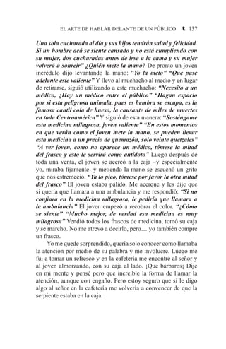 EL ARTE DE HABLAR DELANTE DE UN PÚBLICO t 137
Una sola cucharada al día y sus hijos tendrán salud y felicidad.
Si un hombre acá se siente cansado y no está cumpliendo con
su mujer, dos cucharadas antes de irse a la cama y su mujer
volverá a sonreír” ¿Quién mete la mano? De pronto un joven
incrédulo dijo levantando la mano: “Yo la meto” “Que pase
adelante este valiente” Y llevo al muchacho al medio y en lugar
de retirarse, siguió utilizando a este muchacho: “Necesito a un
médico, ¿Hay un médico entre el público” “Hagan espacio
por si esta peligrosa animala, pues es hembra se escapa, es la
famosa cantil cola de hueso, la causante de miles de muertes
en toda Centroamérica” Y siguió de esta manera: “Sosténgame
esta medicina milagrosa, joven valiente” “En estos momentos
en que verán como el joven mete la mano, se pueden llevar
esta medicina a un precio de quemazón, solo veinte quetzales”
“A ver joven, como no aparece un médico, tómese la mitad
del frasco y esto le servirá como antídoto” Luego después de
toda una venta, el joven se acercó a la caja –y especialmente
yo, miraba fijamente- y metiendo la mano se escuchó un grito
que nos estremeció. “Ya lo pico, tómese por favor la otra mitad
del frasco” El joven estaba pálido. Me acerque y les dije que
si quería que llamara a una ambulancia y me respondió: “Si no
confiara en la medicina milagrosa, le pediría que llamara a
la ambulancia” El joven empezó a recobrar el color. “¿Cómo
se siente” “Mucho mejor, de verdad esa medicina es muy
milagrosa” Vendió todos los frascos de medicina, tomó su caja
y se marcho. No me atrevo a decirlo, pero… yo también compre
un frasco.
	 Yo me quede sorprendido, quería solo conocer como llamaba
la atención por medio de su palabra y me involucre. Luego me
fui a tomar un refresco y en la cafetería me encontré al señor y
al joven almorzando, con su caja al lado. ¡Que bárbaros¡ Dije
en mi mente y pensé pero que increíble la forma de llamar la
atención, aunque con engaño. Pero estoy seguro que si le digo
algo al señor en la cafetería me volvería a convencer de que la
serpiente estaba en la caja.
 