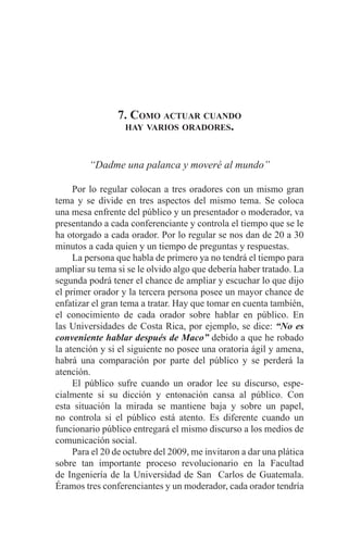 EL ARTE DE HABLAR DELANTE DE UN PÚBLICO t 139
7. Como actuar cuando
hay varios oradores.
“Dadme una palanca y moveré al mundo”
	 Por lo regular colocan a tres oradores con un mismo gran
tema y se divide en tres aspectos del mismo tema. Se coloca
una mesa enfrente del público y un presentador o moderador, va
presentando a cada conferenciante y controla el tiempo que se le
ha otorgado a cada orador. Por lo regular se nos dan de 20 a 30
minutos a cada quien y un tiempo de preguntas y respuestas.
	 La persona que habla de primero ya no tendrá el tiempo para
ampliar su tema si se le olvido algo que debería haber tratado. La
segunda podrá tener el chance de ampliar y escuchar lo que dijo
el primer orador y la tercera persona posee un mayor chance de
enfatizar el gran tema a tratar. Hay que tomar en cuenta también,
el conocimiento de cada orador sobre hablar en público. En
las Universidades de Costa Rica, por ejemplo, se dice: “No es
conveniente hablar después de Maco” debido a que he robado
la atención y si el siguiente no posee una oratoria ágil y amena,
habrá una comparación por parte del público y se perderá la
atención.
	 El público sufre cuando un orador lee su discurso, espe-
cialmente si su dicción y entonación cansa al público. Con
esta situación la mirada se mantiene baja y sobre un papel,
no controla si el público está atento. Es diferente cuando un
funcionario público entregará el mismo discurso a los medios de
comunicación social.
	 Para el 20 de octubre del 2009, me invitaron a dar una plática
sobre tan importante proceso revolucionario en la Facultad
de Ingeniería de la Universidad de San Carlos de Guatemala.
Éramos tres conferenciantes y un moderador, cada orador tendría
 