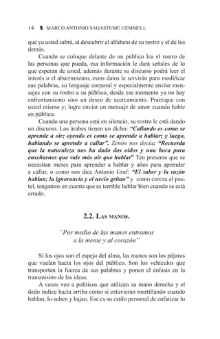14 t MARCO ANTONIO SAGASTUME GEMMELL
que ya usted sabrá, al descubrir el alfabeto de su rostro y el de los
demás.
	 Cuando se coloque delante de un público lea el rostro de
las personas que pueda, esa información le dará señales de lo
que esperan de usted, además durante su discurso podrá leer el
interés o el aburrimiento, estos datos le servirán para modificar
sus palabras, su lenguaje corporal y especialmente enviar men-
sajes con su rostro a su público, desde ese momento ya no hay
enfrentamiento sino un deseo de acercamiento. Practique con
usted mismo y; logre enviar un mensaje de amor cuando hable
en público.
	 Cuando una persona está en silencio, su rostro le está dando
un discurso. Los árabes tienen un dicho: “Callando es como se
aprende a oír; oyendo es como se aprende a hablar; y luego,
hablando se aprende a callar”. Zenón nos decía: “Recuerda
que la naturaleza nos ha dado dos oídos y una boca para
enseñarnos que vale más oír que hablar” Ten presente que se
necesitan meses para aprender a hablar y años para aprender
a callar, o como nos dice Antonio Graf: “El saber y la razón
hablan; la ignorancia y el necio gritan” y como cereza al pas-
tel, tengamos en cuenta que es terrible hablar bien cuando se está
errado.
2.2. Las manos.
“Por medio de las manos entramos
a la mente y al corazón”
	 Si los ojos son el espejo del alma, las manos son los pájaros
que vuelan hacia los ojos del público. Son los vehículos que
transportan la fuerza de sus palabras y ponen el énfasis en la
transmisión de las ideas.
	 A veces veo a políticos que utilizan su mano derecha y el
dedo índice hacía arriba como si estuvieran martillando cuando
hablan, lo suben y bajan. Ese es su estilo personal de enfatizar lo
 