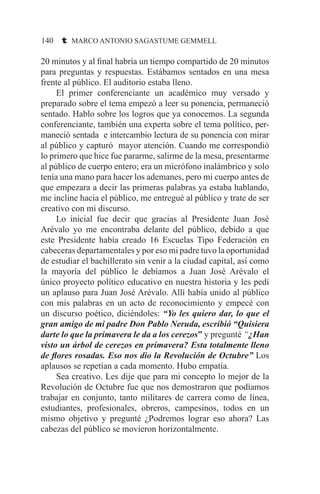 140 t MARCO ANTONIO SAGASTUME GEMMELL
20 minutos y al final habría un tiempo compartido de 20 minutos
para preguntas y respuestas. Estábamos sentados en una mesa
frente al público. El auditorio estaba lleno.
	 El primer conferenciante un académico muy versado y
preparado sobre el tema empezó a leer su ponencia, permaneció
sentado. Hablo sobre los logros que ya conocemos. La segunda
conferenciante, también una experta sobre el tema político, per-
maneció sentada e intercambio lectura de su ponencia con mirar
al público y capturó mayor atención. Cuando me correspondió
lo primero que hice fue pararme, salirme de la mesa, presentarme
al público de cuerpo entero; era un micrófono inalámbrico y solo
tenía una mano para hacer los ademanes, pero mi cuerpo antes de
que empezara a decir las primeras palabras ya estaba hablando,
me incline hacia el público, me entregué al público y trate de ser
creativo con mi discurso.
	 Lo inicial fue decir que gracias al Presidente Juan José
Arévalo yo me encontraba delante del público, debido a que
este Presidente había creado 16 Escuelas Tipo Federación en
cabeceras departamentales y por eso mi padre tuvo la oportunidad
de estudiar el bachillerato sin venir a la ciudad capital, así como
la mayoría del público le debíamos a Juan José Arévalo el
único proyecto político educativo en nuestra historia y les pedí
un aplauso para Juan José Arévalo. Allí había unido al público
con mis palabras en un acto de reconocimiento y empecé con
un discurso poético, diciéndoles: “Yo les quiero dar, lo que el
gran amigo de mi padre Don Pablo Neruda, escribió “Quisiera
darte lo que la primavera le da a los cerezos” y pregunté “¿Han
visto un árbol de cerezos en primavera? Esta totalmente lleno
de flores rosadas. Eso nos dio la Revolución de Octubre” Los
aplausos se repetían a cada momento. Hubo empatía.
	 Sea creativo. Les dije que para mi concepto lo mejor de la
Revolución de Octubre fue que nos demostraron que podíamos
trabajar en conjunto, tanto militares de carrera como de línea,
estudiantes, profesionales, obreros, campesinos, todos en un
mismo objetivo y pregunté ¿Podremos lograr eso ahora? Las
cabezas del público se movieron horizontalmente.
 