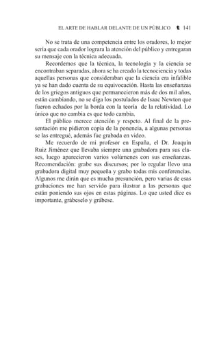 EL ARTE DE HABLAR DELANTE DE UN PÚBLICO t 141
	 No se trata de una competencia entre los oradores, lo mejor
sería que cada orador lograra la atención del público y entregaran
su mensaje con la técnica adecuada.
	 Recordemos que la técnica, la tecnología y la ciencia se
encontraban separadas, ahora se ha creado la tecnociencia y todas
aquellas personas que consideraban que la ciencia era infalible
ya se han dado cuenta de su equivocación. Hasta las enseñanzas
de los griegos antiguos que permanecieron más de dos mil años,
están cambiando, no se diga los postulados de Isaac Newton que
fueron echados por la borda con la teoría de la relatividad. Lo
único que no cambia es que todo cambia.
	 El público merece atención y respeto. Al final de la pre-
sentación me pidieron copia de la ponencia, a algunas personas
se las entregué, además fue grabada en video.
	 Me recuerdo de mi profesor en España, el Dr. Joaquín
Ruiz Jiménez que llevaba siempre una grabadora para sus cla-
ses, luego aparecieron varios volúmenes con sus enseñanzas.
Recomendación: grabe sus discursos; por lo regular llevo una
grabadora digital muy pequeña y grabo todas mis conferencias.
Algunos me dirán que es mucha presunción, pero varias de esas
grabaciones me han servido para ilustrar a las personas que
están poniendo sus ojos en estas páginas. Lo que usted dice es
importante, grábeselo y grábese.
 