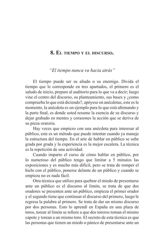 EL ARTE DE HABLAR DELANTE DE UN PÚBLICO t 143
8. El tiempo y el discurso.
“El tiempo nunca va hacia atrás”
	 El tiempo puede ser su aliado o su enemigo. Divida el
tiempo que le corresponde en tres apartados, el primero es el
saludo de inicio, prepare al auditorio para lo que va a decir; luego
vine el centro del discurso, su planteamiento, sus bases y ¿como
comprueba lo que está diciendo?, apóyese en anécdotas, este es le
momento, la anécdota es un ejemplo para lo que está afirmando y
la parte final, es donde usted resume la esencia de su discurso y
dejar grabado en mentes y corazones la acción que se deriva de
su pieza oratoria.
	 Hay veces que empiezo con una anécdota para interesar al
público, este es un método que puede intentar cuando ya maneje
la estructura del tiempo. En el arte de hablar en público se sube
grada por grada y la experiencia es la mejor escalera. La técnica
es la repetición de una actividad.
	 Cuando imparto el curso de cómo hablar en público, por
lo numeroso del público tengo que limitar a 5 minutos las
exposiciones y es mucho más difícil, pero se trata de romper el
hielo con el público, ponerse delante de un público y cuando se
empieza no es nada fácil.
	 Otra técnica que utilizo para quebrar el miedo de presentarse
ante un público es el discurso al limón, se trata de que dos
oradores se presenten ante un público, empieza el primer orador
y el segundo tiene que continuar el discurso del primero, luego le
regresa la palabra al primero. Se trata de dar un mismo discurso
por dos personas. Esto lo aprendí en España en una plaza de
toros, torear al limón se refiere a que dos toreros toman el mismo
capote y torean a un mismo toro. El secreto de esta técnica es que
las personas que tienen un miedo o pánico de presentarse ante un
 