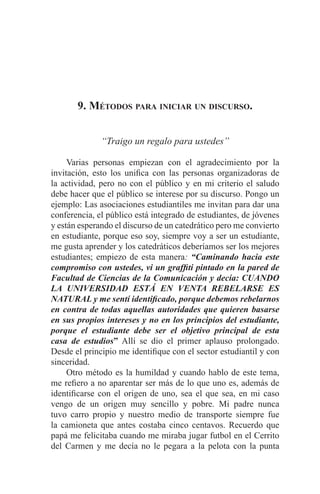EL ARTE DE HABLAR DELANTE DE UN PÚBLICO t 145
9. Métodos para iniciar un discurso.
“Traigo un regalo para ustedes”
	 Varias personas empiezan con el agradecimiento por la
invitación, esto los unifica con las personas organizadoras de
la actividad, pero no con el público y en mi criterio el saludo
debe hacer que el público se interese por su discurso. Pongo un
ejemplo: Las asociaciones estudiantiles me invitan para dar una
conferencia, el público está integrado de estudiantes, de jóvenes
y están esperando el discurso de un catedrático pero me convierto
en estudiante, porque eso soy, siempre voy a ser un estudiante,
me gusta aprender y los catedráticos deberíamos ser los mejores
estudiantes; empiezo de esta manera: “Caminando hacia este
compromiso con ustedes, vi un graffiti pintado en la pared de
Facultad de Ciencias de la Comunicación y decía: CUANDO
LA UNIVERSIDAD ESTÁ EN VENTA REBELARSE ES
NATURAL y me sentí identificado, porque debemos rebelarnos
en contra de todas aquellas autoridades que quieren basarse
en sus propios intereses y no en los principios del estudiante,
porque el estudiante debe ser el objetivo principal de esta
casa de estudios” Allí se dio el primer aplauso prolongado.
Desde el principio me identifique con el sector estudiantil y con
sinceridad.
	 Otro método es la humildad y cuando hablo de este tema,
me refiero a no aparentar ser más de lo que uno es, además de
identificarse con el origen de uno, sea el que sea, en mi caso
vengo de un origen muy sencillo y pobre. Mi padre nunca
tuvo carro propio y nuestro medio de transporte siempre fue
la camioneta que antes costaba cinco centavos. Recuerdo que
papá me felicitaba cuando me miraba jugar futbol en el Cerrito
del Carmen y me decía no le pegara a la pelota con la punta
 