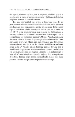 146 t MARCO ANTONIO SAGASTUME GEMMELL
del zapato, sino que de lado, con el empeine, debido a que si le
pegaba con la punta el zapato se raspaba y había posibilidad de
un par de zapatos al año únicamente.
	 En una oportunidad me invito a desayunar una de las
personas más adineradas de Guatemala, allí habían otras personas
similares, en eso, empezaron a contar en que zona de la ciudad
capital se habían criado, la mayoría decían que en la zona 10,
13, 14 y 9 y me preguntaron en que zona yo me había criado y
les respondí que en la zona 6 muy cerca de la Parroquia con la
compañía de los fantasmas que narra Miguel Ángel Asturias, se
formo un silencio. En eso, el personaje adinerado me dijo: “Nos
has caído muy bien Maco, las tres personas que los hemos
convocado -se referían a los del dinero- también nos criamos
en la zona 6.” Nuestro origen humilde que nos levante con la
sencillez de la gente que nos acompaño en nuestro crecimiento.
No nos avergoncemos que nuestro almuerzo lo tomábamos en el
Mercado Central, donde se comen las mejores tiras acompañados
de tortillas de maíz negro con un suculento atol blanco o de masa
y donde siempre nos gozamos la picardía del chiltepe.
 