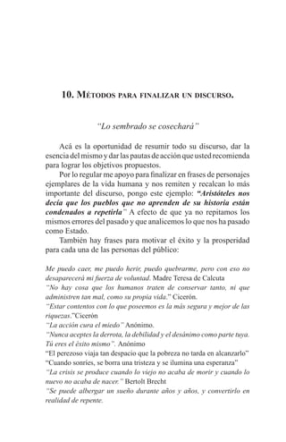 EL ARTE DE HABLAR DELANTE DE UN PÚBLICO t 147
10. Métodos para finalizar un discurso.
“Lo sembrado se cosechará”
	 Acá es la oportunidad de resumir todo su discurso, dar la
esenciadelmismoydarlaspautasdeacciónqueustedrecomienda
para lograr los objetivos propuestos.
	 Por lo regular me apoyo para finalizar en frases de personajes
ejemplares de la vida humana y nos remiten y recalcan lo más
importante del discurso, pongo este ejemplo: “Aristóteles nos
decía que los pueblos que no aprenden de su historia están
condenados a repetirla” A efecto de que ya no repitamos los
mismos errores del pasado y que analicemos lo que nos ha pasado
como Estado.
	 También hay frases para motivar el éxito y la prosperidad
para cada una de las personas del público:
Me puedo caer, me puedo herir, puedo quebrarme, pero con eso no
desaparecerá mi fuerza de voluntad. Madre Teresa de Calcuta
“No hay cosa que los humanos traten de conservar tanto, ni que
administren tan mal, como su propia vida.” Cicerón.
“Estar contentos con lo que poseemos es la más segura y mejor de las
riquezas.”Cicerón
“La acción cura el miedo” Anónimo.
“Nunca aceptes la derrota, la debilidad y el desánimo como parte tuya.
Tú eres el éxito mismo”. Anónimo
“El perezoso viaja tan despacio que la pobreza no tarda en alcanzarlo”
“Cuando sonríes, se borra una tristeza y se ilumina una esperanza”
“La crisis se produce cuando lo viejo no acaba de morir y cuando lo
nuevo no acaba de nacer.” Bertolt Brecht
“Se puede albergar un sueño durante años y años, y convertirlo en
realidad de repente.
 