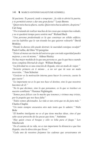 148 t MARCO ANTONIO SAGASTUME GEMMELL
Sé paciente. Te pasará, tarde o temprano: ¡la vida te abrirá la puerta,
y te permitirá entrar y dar una gran fiesta!” Louis Brown
“Quien mira hacia afuera, sueña. Quien mira hacia adentro, despierta”
Carl Jung
“Vive tratando de realizar muchas de las cosas que siempre has soñado,
y no te quedará tiempo para sentirte mal” Richard Bach
“Una persona predestinada es la que construye un sólido edificio,
con los ladrillos que le van tirando los que quieren voltearlo” David
Brinkley
“Donde la dureza sólo puede destruir, la suavidad consigue esculpir”
Paulo Coelho, del libro “El peregrino
“Existe al menos un rincón del universo que con toda seguridad puedes
mejorar, y eres tú mismo.” Aldous Huxley
No hay mejor medida de lo que una persona es, que lo que hace cuando
tiene completa libertad de elegir. William Buelger
“La felicidad no es una estación de llegada, sino un modo de viajar.”
“Invierte primero en ti mismo , a no ser que tú seas un mala
inversión..”.Tom Schreiter
“Carácter es la motivación interna para hacer lo correcto, cueste lo
que cueste”.
“Lo importante no es lo que nos hace el destino, sino lo que nosotros
hacemos de él.”
”No lo que decimos, sino lo que pensamos, es lo que se trasluce en
nuestro semblante” Florence Nightingale.
“Somos poco felices con lo mucho que tenemos y vivimos muy tristes,
por lo poquito que nos hace falta”
“Todos somos aficionados. La vida es tan corta que no da para más.”
Charles Chaplin
“Un tonto siempre encuentra otro más tonto que le admire.” Niels
Bohr
“El hombre inteligente no es el que tiene muchas ideas, sino el que
sabe sacar provecho de las pocas que tiene.” Anónimo
“Hay quien cruza el bosque y sólo ve leña para el fuego.” Lev
Nikolievich
“En el camino de tu vida, no es tan importante la distancia a que has
llegado, sino la dirección que llevas.”
”Cada uno de nosotros forjamos las cadenas que arrastramos en
 