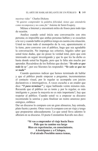 EL ARTE DE HABLAR DELANTE DE UN PÚBLICO t 149
nuestras vidas” Charles Dickens
“Si quieres comprender la palabra felicidad, tienes que entenderla
como recompensa y no como fin” Antoine de Saint-Exupery.
	 Métase a Internet y encontrará miles de frases para todo tipo
de ocasión.
	 Analice cuando usted inicia una conversación con otra
persona; es imposible que ambas personas hablen y se escuchen
a la vez y cuando hablo en público tengo en cuenta esta situación.
Usted no tiene todo el monopolio de la voz, aparentemente si
la tiene, pero converse con el público, haga que sea agradable
la conversación. No imponga sus criterios; hágales saber que
usted tiene dudas, que no posee la verdad total, pero que está
interesado en seguir investigando y que lo que les ha dicho es
hasta donde usted ha llegado, pero que le falta aún mucho por
aprender. Recuérdese de los Sofistas que decían: “Yo solo se que
todo lo se”, por eso Sócrates les respondió: “Yo solo se que no
se nada”
	 Cuando queremos indicar que hemos terminado de hablar
y que el público puede empezar a preguntar, incrementamos
el contacto visual, por lo regular se acompaña con juicios
declarativos o interrogativos. A veces escucho a un orador que
dice: “Y para terminar” y sigue hablando veinte minutos más.
Recuerde que el público no es tonto y por lo regular, es más
inteligente o ¿acaso la mayoría no es más importante?, hay que
respetar al público. Cuando usted va a empezar su discurso
recomiendo la sonrisa y para finalizar un rostro amoroso pero
enérgico, enfático
Dar un discurso lo comparo con un gran almuerzo, hay entrada,
plato fuerte y postre. Otras veces lo comparo con un viaje y tengo
que prepararme adecuadamente. Lo que usted lleva adentro le
aflorará en su discurso. El poeta Constantino Kavafis nos dice:
“Si vas a emprender el viaje hacia Ítaca
Pide que tu camino sea largo
Rico en experiencias, en conocimiento.
A lestrigones y a Cíclopes,
O al airado Poseidón nunca temas,
 