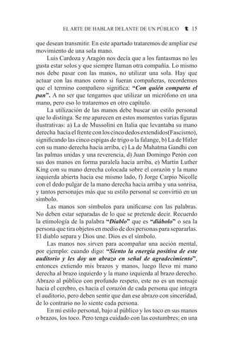 EL ARTE DE HABLAR DELANTE DE UN PÚBLICO t 15
que desean transmitir. En este apartado trataremos de ampliar ese
movimiento de una sola mano.
	 Luis Cardoza y Aragón nos decía que a los fantasmas no les
gusta estar solos y que siempre llaman otra compañía. Lo mismo
nos debe pasar con las manos, no utilizar una sola. Hay que
actuar con las manos como si fueran compañeras, recordemos
que el termino compañero significa: “Con quién comparto el
pan”. A no ser que tengamos que utilizar un micrófono en una
mano, pero eso lo trataremos en otro capítulo.
	 La utilización de las manos debe buscar un estilo personal
que lo distinga. Se me aparecen en estos momentos varias figuras
ilustrativas: a) La de Mussolini en Italia que levantaba su mano
derecha haciaelfrenteconloscincodedosextendidos(Fascismo),
significando las cinco espigas de trigo o la falange, b) La de Hitler
con su mano derecha hacia arriba, c) La de Mahatma Gandhi con
las palmas unidas y una reverencia, d) Juan Domingo Perón con
sus dos manos en forma paralela hacia arriba, e) Martín Luther
King con su mano derecha colocada sobre el corazón y la mano
izquierda abierta hacia ese mismo lado, f) Jorge Carpio Nicolle
con el dedo pulgar de la mano derecha hacia arriba y una sonrisa,
y tantos personajes más que su estilo personal se convirtió en un
símbolo.
	 Las manos son símbolos para unificarse con las palabras.
No deben estar separadas de lo que se pretende decir. Recuerdo
la etimología de la palabra “Diablo” que es “diábolo” o sea la
persona que tira objetos en medio de dos personas para separarlas.
El diablo separa y Dios une. Dios es el símbolo.
	 Las manos nos sirven para acompañar una acción mental,
por ejemplo: cuando digo: “Siento la energía positiva de este
auditorio y les doy un abrazo en señal de agradecimiento”,
entonces extiendo mis brazos y manos, luego llevo mi mano
derecha al brazo izquierdo y la mano izquierda al brazo derecho.
Abrazo al público con profundo respeto, este no es un mensaje
hacia el cerebro, es hacia el corazón de cada persona que integra
el auditorio, pero deben sentir que dan ese abrazo con sinceridad,
de lo contrario no lo siente cada persona.
	 En mi estilo personal, bajo al público y los toco en sus manos
o brazos, los toco. Pero tenga cuidado con las costumbres; en una
 