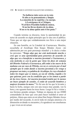 150 t MARCO ANTONIO SAGASTUME GEMMELL
No hallaras tales seres en tu ruta
Si alto es tu pensamiento y limpia
La emoción de tu espíritu y tu cuerpo.
A Lestrigones ni a Cíclopes,
Ni al fiero Poseidón hallarás nunca,
Si no los llevas dentro de tu alma,
Si no es tu alma quién ante ti los pone.”
	 Cuando termina su discurso, tiene la oportunidad de po-
nerse de acuerdo en algún principio que lo una con el público.
Tiene que ser algo que verdaderamente nos lleve a una mejor
situación.
	 En una homilía, en la Catedral de Cuernavaca, Morelos,
escuchaba al Arzobispo Don Sergio Méndez Arceo –mi
admiración por ese gran personaje mundial- y le decía a todas
las personas: “Tengo algo que me está molestando mucho y
creo que es una oportunidad para ponernos de acuerdo en
algo que va a beneficiar a nuestra juventud e Cuernavaca, y
esta molestia es con la gente que viene los fines de semana
del Distrito Federal a Cuernavaca, allí están a las nueve de la
mañana con un vaso de Whisky, eso no es correcto por el mal
ejemplo que le están dando a nuestra juventud y les vengo a
proponer un trato y es palabra de Arzobispo, les voy a bendecir
todos los tragos que se tomen, ya sea de whisky, tequila o lo
que quieran, pero con la condición que se los tomen a partir
de las trece horas. Así nuestra juventud tendrá por lo menos
un buen ejemplo de ustedes, si están de acuerdo hombres y
mujeres levanten la mano.” Yo fui uno de los que la levanto y
hasta la fecha, aunque este con una resaca muy grande, veo la
hora y me aguanto hasta las trece horas. Luego lo fui a visitar y
nos hicimos grandes amigos. Trabaje en algunas de sus 45000
comunidades de base que creo para hacer realidad el amor al
prójimo. Ahora que entro en mi alma Don Sergio Méndez Arceo
por medio del recuerdo, le envió toda mi energía amorosa a la
dimensión en donde se encuentre y le agradezco sus enseñanzas
y que viven en mi actuar.
 