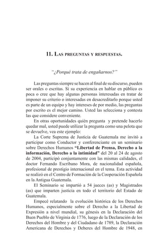 EL ARTE DE HABLAR DELANTE DE UN PÚBLICO t 151
11. Las preguntas y respuestas.
“¿Porqué trata de engañarnos?”
	 Laspreguntassiempresehacenalfinaldesudiscurso,pueden
ser orales o escritas. Si su experiencia en hablar en público es
poca o cree que hay algunas personas interesadas en tratar de
imponer su criterio o interesadas en desacreditarlo porque usted
es parte de un equipo y hay intereses de por medio, las preguntas
por escrito es el mejor camino. Usted las selecciona y contesta
las que considere conveniente.
	 En otras oportunidades quién pregunta y pretende hacerlo
quedar mal, usted puede utilizar la pregunta como una pelota que
se devuelve, vea este ejemplo:
	 La Corte Suprema de Justicia de Guatemala me invitó a
participar como Conductor y conferenciante en un seminario
sobre Derechos Humanos “Libertad de Prensa, Derecho a la
información, Derecho a la intimidad” del 20 al 24 de agosto
de 2004, participó conjuntamente con las mismas calidades, el
doctor Fernando Escribano Mora, de nacionalidad española,
profesional de prestigio internacional en el tema. Esta actividad
se realizó en el Centro de Formación de la Cooperación Española
en la Antigua Guatemala.
	 El Seminario se impartió a 54 jueces (as) y Magistrados
(as) que imparten justicia en todo el territorio del Estado de
Guatemala.
	 Empecé relatando la evolución histórica de los Derechos
Humanos, especialmente sobre el Derecho a la Libertad de
Expresión a nivel mundial, su génesis en la Declaración del
Buen Pueblo de Virginia de 1776, luego de la Declaración de los
Derechos del Hombre y del Ciudadano de 1789, la Declaración
Americana de Derechos y Deberes del Hombre de 1948, en
 