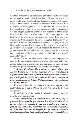 152 t MARCO ANTONIO SAGASTUME GEMMELL
donde la primera vez se manifiesta que estos derechos no nacen
del hecho de ser nacional de determinado Estado, sino que tienen
como fundamento los atributos de la persona humana o dignidad;
luego la Declaración Universal de Derechos Humanos de 10 de
diciembre de 1948, que nació con el nombre de Declaración de
los Derechos del hombre y que gracias al trabajo organizado
de una mujer, lograron cambiar ese nombre a Declaración
Universal de Derechos Humanos de 1952, entregando a los
(as) varios de mis libros publicados en Costa Rica sobre los
Medios de Comunicación Social y Derechos Humanos. Y así
continúe durante varias sesiones, finalizando las preguntas ¿En
Guatemala tenemos Corte Suprema de Justicia o de legalidad?
¿Es importante la legalidad en el proceso de impartir justicia?
¿Superaremos la costumbre que el ejercito controle nuestras
conversaciones telefónicas y la vida privada? ¿Quiénes somos?
¿A dónde vamos?
	 Se leyó su hoja de vida y conocimos su basta experiencia,
además de sus varias publicaciones sobre el tema en diferentes
países; antes que empezara sus conferencias, un juez de cuyo
nombre no quiero acordarme, hizo la siguiente pregunta:
	 “¿Doctor Escribano Mora cómo se siente, ahora que
conoce Guatemala y se ha enterado de las crueldades y
explotaciones, el genocidio y tantas otras atrocidades cometida
por los Españoles desde hace más de 500 años, además de
habernos formado un Estado débil, excluyente y discriminador
del mundo Maya?”
	 El silencio invadió el recinto; mi corazón empezó a latir
aceleradamente y pensé ¡Ahora si se la pusieron difícil! ¿Qué
contestará?
	 El profesor Español tomó el micrófono lentamente y empezó
a hablar con mucha calma:
	 “-Mis antepasados no llegaron hace 500 años, soy el
primero de mi familia que conoce ésta tierra bendita de la
eterna primavera, además de que soy miembro, así como mi
familia, del Comité de Solidaridad con Guatemala en España;
el Honorable Juez que me preguntó es de apellido Alvarado,
familia originaria de Badajoz, España, además veo apellidos en
 
