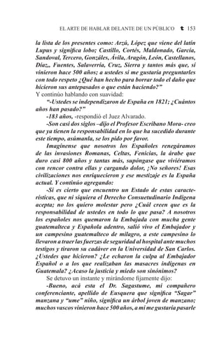 EL ARTE DE HABLAR DELANTE DE UN PÚBLICO t 153
la lista de los presentes como: Arzú, López que viene del latín
Lupus y significa lobo; Castillo, Cortés, Maldonado, García,
Sandoval, Tercero, Gonzáles, Ávila,Aragón, León, Castellanos,
Díaz,, Fuentes, Salaverría, Cruz, Sierra y tantos más que, sí
vinieron hace 500 años; a ustedes si me gustaría preguntarles
con todo respeto ¿Qué han hecho para borrar todo el daño que
hicieron sus antepasados o que están haciendo?”
Y continúo hablando con suavidad:
	 “-Ustedes se independizaron de España en 1821; ¿Cuántos
años han pasado?”
	 -183 años, -respondió el Juez Alvarado.
	 -Son casi dos siglos –dijo el Profesor Escribano Mora- creo
que ya tienen la responsabilidad en lo que ha sucedido durante
este tiempo, asúmanla, se los pido por favor.
	 Imagínense que nosotros los Españoles renegáramos
de las invasiones Romanas, Celtas, Fenicias, la árabe que
duro casi 800 años y tantas más, supóngase que viviéramos
con rencor contra ellas y cargando dolor, ¡No señores! Esas
civilizaciones nos enriquecieron y ese mestizaje es la España
actual. Y continúo agregando:
	 -Si es cierto que encuentro un Estado de estas caracte-
rísticas, que ni siquiera el Derecho Consuetudinario Indígena
acepta; no los quiero molestar pero ¿Cuál creen que es la
responsabilidad de ustedes en todo lo que pasa? A nosotros
los españoles nos quemaron la Embajada con mucha gente
guatemalteca y Española adentro, salió vivo el Embajador y
un campesino guatemalteco de milagro, a este campesino lo
llevaron a traer las fuerzas de seguridad al hospital ante muchos
testigos y tiraron su cadáver en la Universidad de San Carlos.
¿Ustedes que hicieron? ¿Le echaron la culpa al Embajador
Español o a los que realizaban las masacres indígenas en
Guatemala? ¿Acaso la justicia y miedo son sinónimos?
	 Se detuvo un instante y mirándome fijamente dijo:
	 -Bueno, acá esta el Dr. Sagastume, mi compañero
conferenciante, apellido de Eusquera que significa “Sagar”
manzana y “ume” niño, significa un árbol joven de manzano;
muchos vascos vinieron hace 500 años, a mi me gustaría pasarle
 