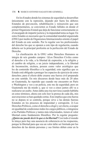 156 t MARCO ANTONIO SAGASTUME GEMMELL
	 En los Estados donde los sistemas de seguridad se desarrollan
únicamente con la represión, dejando por fuera los deberes
Estatales de prevención, rehabilitación y reinserción que son
complementarios, se convierten es Estado fallidos en donde el
primer Organismo Estatal que deja de funcionar correctamente es
el encargado de impartir justicia y la impunidad toma su lugar. En
estos Estados es necesario que la comunidad mundial organizada
(ONU) por medio de Organismos Internacionales oriente el papel
del Estado en este sentido. Por lo regular son los profesionales
del derecho los que se oponen a este tipo de regulación, cuando
debería ser la principal profesión en la perfección del Estado de
Derecho.
	 La clasificación de la ONU sobre Derechos Humanos se
integra de seis grandes campos: 1)Los Derechos Civiles como
el derecho a la vida, a la libertad de expresión, a la religión y
al cambio de religión, a un juicio independiente, a la libertad
de locomoción, etcétera, poseen como valor axiológico que
les da contenido filosófico a la seguridad, esto significa que es
Estado está obligado a proteger los espacios de ejercicio de estos
derechos; para el efecto debe crearse una fuerza civil preparada
en este sentido. En mis discursos desde hace más de 20 años
en Guatemala, he repetido que cuando me encuentro en París
o Washington y veo a un policía, este me da seguridad; pero en
Guatemala me da miedo y, que si veo a cinco juntos allí va a
realizarse un asalto.Antes daba una risa nerviosa cuando hablaba
en estos términos, ahora con solo leer la prensa de cada día, mis
aseveraciones se han quedado cortas. Esto implica que esta fuerza
no se depura ni se controla, porque sirve a las demás fuerzas
Estatales en los procesos de impunidad y corrupción. 2) Los
Derechos Políticos, como el derecho a elegir y ser electo, a ocupar
en igualdad de condiciones todos los cargos públicos, a integrarse
a los Partidos Políticos y tantos más relacionados, tienen al valor
libertad como fundamento filosófico. Por lo regular pregunto:
¿Quien me puede decir lo que es la libertad? Casi todo el mundo
lo intuye pero hay una ausencia de coherencia en las respuestas,
porque la libertad para que sea un valor debe ser limitada por los
derechos de las demás personas y sus límites deben estar en la
 