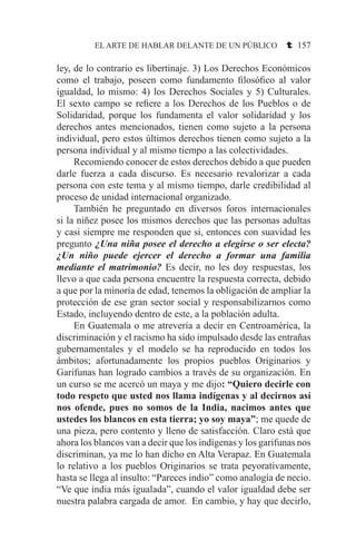 EL ARTE DE HABLAR DELANTE DE UN PÚBLICO t 157
ley, de lo contrario es libertinaje. 3) Los Derechos Económicos
como el trabajo, poseen como fundamento filosófico al valor
igualdad, lo mismo: 4) los Derechos Sociales y 5) Culturales.
El sexto campo se refiere a los Derechos de los Pueblos o de
Solidaridad, porque los fundamenta el valor solidaridad y los
derechos antes mencionados, tienen como sujeto a la persona
individual, pero estos últimos derechos tienen como sujeto a la
persona individual y al mismo tiempo a las colectividades.
	 Recomiendo conocer de estos derechos debido a que pueden
darle fuerza a cada discurso. Es necesario revalorizar a cada
persona con este tema y al mismo tiempo, darle credibilidad al
proceso de unidad internacional organizado.
	 También he preguntado en diversos foros internacionales
si la niñez posee los mismos derechos que las personas adultas
y casi siempre me responden que si, entonces con suavidad les
pregunto ¿Una niña posee el derecho a elegirse o ser electa?
¿Un niño puede ejercer el derecho a formar una familia
mediante el matrimonio? Es decir, no les doy respuestas, los
llevo a que cada persona encuentre la respuesta correcta, debido
a que por la minoría de edad, tenemos la obligación de ampliar la
protección de ese gran sector social y responsabilizarnos como
Estado, incluyendo dentro de este, a la población adulta.
	 En Guatemala o me atrevería a decir en Centroamérica, la
discriminación y el racismo ha sido impulsado desde las entrañas
gubernamentales y el modelo se ha reproducido en todos los
ámbitos; afortunadamente los propios pueblos Originarios y
Garifunas han logrado cambios a través de su organización. En
un curso se me acercó un maya y me dijo: “Quiero decirle con
todo respeto que usted nos llama indígenas y al decirnos así
nos ofende, pues no somos de la India, nacimos antes que
ustedes los blancos en esta tierra; yo soy maya”; me quede de
una pieza, pero contento y lleno de satisfacción. Claro está que
ahora los blancos van a decir que los indígenas y los garifunas nos
discriminan, ya me lo han dicho en Alta Verapaz. En Guatemala
lo relativo a los pueblos Originarios se trata peyorativamente,
hasta se llega al insulto: “Pareces indio” como analogía de necio.
“Ve que india más igualada”, cuando el valor igualdad debe ser
nuestra palabra cargada de amor. En cambio, y hay que decirlo,
 