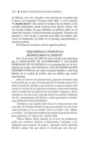 158 t MARCO ANTONIO SAGASTUME GEMMELL
en México, una vez, escuche a una persona de mi patria que
le decía a un mexicano “Pareces como indio” y él le contesto
“A mucha honra” Allí vemos las estatuas de sus líderes en las
avenidas principales, desde Cacama hasta Benito Juárez. Por
eso nuestro trabajo -los que hablamos en público- debe ser en
contra del racismo y la discriminación en general. Tenemos que
aprender a vivir en paz y armonía con todos los pueblos que
viven en Guatemala, ese debe ser el mensaje especialmente a
nuestra juventud.
	 En Cobán me invitaron a dar la siguiente plática:
“IZQUIERDAS E INDIGENAS.
REGRESAMOS AL DEBATE
	 Este 22 de mayo del 2009 he sido invitado como panelista
por la ASOCIACIÓN DE AUTORIDADES Y ALCALDES
INDIGENAS DE GUATEMALA a la presentación de la 8va.
Edición de la obra. GUATEMALA: UNA INTERPRETACIÓN
HISTÓRICO SOCIAL de Carlos Guzmán Böckler y Jean-Lup
Herbert en la ciudad de Cobán, ante un público que asistió
masivamente.
	 Antes de iniciar esta presentación, pasó por mi mente toda
la discusión que se dio en la década del 70 cuando apareció la
obra en mención, debido a que antes de su aparecimiento sólo
existía la versión de la izquierda ortodoxa o marxista-leninista
sobre el análisis de la situación de los pueblos indígenas. Ahora
volvemos a esa discusión, sólo que ahora los pueblos indígenas
son los protagonistas del debate y están apoyando la versión,
especialmente de Guzmán Böckler.
	 “Siempre se nos estudio como cosa, no como personas y fue
esta obra de Guzmán Böckler la que por primera vez nos trato
como personas, ya no se estudio “este es el indio” sino “Quien
es el indio”. La izquierda ortodoxa necesitaba de proletarizarnos
para podernos ver” dijo el Lic. Amílcar Pop.
	 “Hasta Miguel Ángel Asturias en su tesis de graduación,
pedía que europeos vinieran a Guatemala a inocular a las
indígenas para mejorar la sangre” agregaba Carlos Guzmán
Böckler, aunque hay que tomar en cuenta que una idea ge-
 
