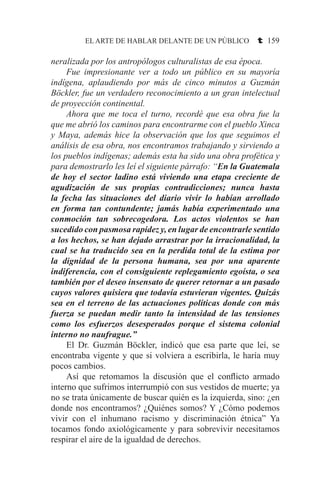 EL ARTE DE HABLAR DELANTE DE UN PÚBLICO t 159
neralizada por los antropólogos culturalistas de esa época.
	 Fue impresionante ver a todo un público en su mayoría
indígena, aplaudiendo por más de cinco minutos a Guzmán
Böckler, fue un verdadero reconocimiento a un gran intelectual
de proyección continental.
	 Ahora que me toca el turno, recordé que esa obra fue la
que me abrió los caminos para encontrarme con el pueblo Xinca
y Maya, además hice la observación que los que seguimos el
análisis de esa obra, nos encontramos trabajando y sirviendo a
los pueblos indígenas; además esta ha sido una obra profética y
para demostrarlo les leí el siguiente párrafo: “En la Guatemala
de hoy el sector ladino está viviendo una etapa creciente de
agudización de sus propias contradicciones; nunca hasta
la fecha las situaciones del diario vivir lo habían arrollado
en forma tan contundente; jamás había experimentado una
conmoción tan sobrecogedora. Los actos violentos se han
sucedido con pasmosa rapidez y, en lugar de encontrarle sentido
a los hechos, se han dejado arrastrar por la irracionalidad, la
cual se ha traducido sea en la perdida total de la estima por
la dignidad de la persona humana, sea por una aparente
indiferencia, con el consiguiente replegamiento egoísta, o sea
también por el deseo insensato de querer retornar a un pasado
cuyos valores quisiera que todavía estuvieran vigentes. Quizás
sea en el terreno de las actuaciones políticas donde con más
fuerza se puedan medir tanto la intensidad de las tensiones
como los esfuerzos desesperados porque el sistema colonial
interno no naufrague.”
	 El Dr. Guzmán Böckler, indicó que esa parte que leí, se
encontraba vigente y que si volviera a escribirla, le haría muy
pocos cambios.
	 Así que retomamos la discusión que el conflicto armado
interno que sufrimos interrumpió con sus vestidos de muerte; ya
no se trata únicamente de buscar quién es la izquierda, sino: ¿en
donde nos encontramos? ¿Quiénes somos? Y ¿Cómo podemos
vivir con el inhumano racismo y discriminación étnica” Ya
tocamos fondo axiológicamente y para sobrevivir necesitamos
respirar el aire de la igualdad de derechos.
 
