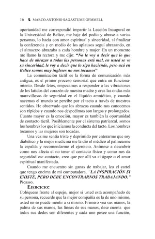 16 t MARCO ANTONIO SAGASTUME GEMMELL
oportunidad me correspondió impartir la Lección Inaugural en
la Universidad de Belice, me baje del podio y abrase a varias
personas, lo hacia con amor espiritual y sinceridad, al finalizar
la conferencia y en medio de los aplausos seguí abrazando, en
el almuerzo abrazaba a cada hombre y mujer. En un momento
me llamo la rectora y me dijo: “No le voy a decir que lo que
hace de abrazar a todas las personas está mal, en usted se ve
su sinceridad, le voy a decir que lo siga haciendo, pero acá en
Belice somos muy ingleses no nos tocamos”
	 La comunicación táctil es la forma de comunicación más
antigua, es el primer proceso sensorial que entra en funciona-
miento. Desde fetos, empezamos a responder a las vibraciones
de los latidos del corazón de nuestra madre y crea las ondas más
maravillosas de seguridad en el líquido amniótico, y cuando
nacemos el mundo se percibe por el tacto a través de nuestros
sentidos. He observado que los abrazos cuando nos conocemos
son rápidos y cuando nos despedimos son largos y prolongados.
Cuanto mayor es la emoción, mayor es también la oportunidad
de contacto táctil. Posiblemente por el sistema patriarcal, somos
los hombres los que iniciamos la conducta del tacto. Los hombres
tocamos y las mujeres son tocadas.
	 Una vez me sentía triste y deprimido por enterarme que soy
diabético y la mejor medicina me la dio el médico al palmearme
la espalda y recomendarme el ejercicio. Anímese a descubrir
como nos afecta el no tener el contacto físico y como nos da
seguridad ese contacto, creo que por allí va el ágape o el amor
espiritual manifestado.
	 Cuando me encuentro sin ganas de trabajar, leo el cartel
que tengo encima de mi computadora. “LA INSPIRACIÓN SI
EXISTE, PERO DEBE ENCONTRARNOS TRABAJANDO.”
Picasso.
	Ejercicio:
Colóquese frente al espejo, mejor si usted está acompañado de
su persona, recuerde que la mejor compañía es la de uno mismo,
usted no se puede mentir a si mismo. Primero vea sus manos, la
palma de sus manos, las líneas de sus manos, dese cuenta que
todos sus dedos son diferentes y cada uno posee una función,
 