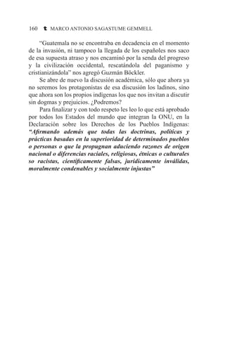 160 t MARCO ANTONIO SAGASTUME GEMMELL
	 “Guatemala no se encontraba en decadencia en el momento
de la invasión, ni tampoco la llegada de los españoles nos saco
de esa supuesta atraso y nos encaminó por la senda del progreso
y la civilización occidental, rescatándola del paganismo y
cristianizándola” nos agregó Guzmán Böckler.
	 Se abre de nuevo la discusión académica, sólo que ahora ya
no seremos los protagonistas de esa discusión los ladinos, sino
que ahora son los propios indígenas los que nos invitan a discutir
sin dogmas y prejuicios. ¿Podremos?
	 Para finalizar y con todo respeto les leo lo que está aprobado
por todos los Estados del mundo que integran la ONU, en la
Declaración sobre los Derechos de los Pueblos Indígenas:
“Afirmando además que todas las doctrinas, políticas y
prácticas basadas en la superioridad de determinados pueblos
o personas o que la propugnan aduciendo razones de origen
nacional o diferencias raciales, religiosas, étnicas o culturales
so racistas, científicamente falsas, jurídicamente inválidas,
moralmente condenables y socialmente injustas”
 