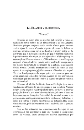 EL ARTE DE HABLAR DELANTE DE UN PÚBLICO t 161
13. El amor y el discurso.
“Te amo”
	 El amor es quien abre las puertas del corazón y nunca es
rechazado por la mente. Es un tema similar al de los Derechos
Humanos porque tampoco nadie queda afuera; pero tenemos
varios tipos de amor. Cuando imparto el curso de hablar en
público, solicito a una pareja de hombre y mujer, antes les he
advertido que el ejercicio consistirá en que el hombre enamorará
hipotéticamente a la mujer, en este ejercicio el público goza y ríe
con amplitud. De esta manera el público observa como el lenguaje
corporal aflora, desde los movimientos totales del cuerpo como
las manos, la mirada, la inclinación de la cabeza, la colocación
de las piernas. Cuando enamoramos sacamos lo mejor de cada
quien. A veces pregunto ¿Quién enamora, el hombre o la mujer?
Yo creo, les digo que es la mujer quien nos enamora, pero nos
dejan creer que somos los varones, ¿Acaso no nos acercamos a
una mujer que nos ha dado señales y signos de que no vamos a
ser rechazados?
	 El amor al Medio Ambiente Sano o Ecología tiene como
fundamento al Oikos del griego antiguo y que significa: Nuestro
hogar, y este hogar es nuestro planeta tierra. El “Eros” o amor de
pareja; la filosofía o el amor al conocimiento; el amor a nuestros
hermanos que se denomina fraternidad; la amistad o amor a las
personas que configuramos mediante la confianza y la lealtad; el
amor a la Patria; el amor a nuestra casa de Estudios. Hay tantos
tipos de amor, pero este tema unifica al auditorio con la persona
oradora.
	 Una de las anécdotas que menciono nos dice que en una
oportunidad me contrataron para dar pláticas a campesinos
sobre los valores. Estos campesinos estaban organizados por
 