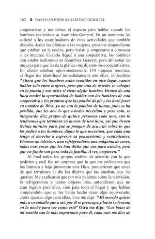 162 t MARCO ANTONIO SAGASTUME GEMMELL
cooperativas y me daban el espacio para hablar cuando los
hombres realizaban su Asamblea General, En un momento les
solicité a los coordinadores de estas actividades que también
deseaba darles las pláticas a las mujeres, pero me respondieron
que estaban en la cocina, pero insistí y empezaron a convocar
a las mujeres. Cuando llegué a una cooperativa, los hombres
aún estaba realizando su Asamblea General, pero allí están las
mujeres para que les de la plática -me dijeron-los cooperativistas.
En efecto estaban aproximadamente 150 mujeres reunidas,
al llegar me identifiqué inmediatamente con ellas, al decirles:
“Ahora que los hombres están reunidos en otro lugar, vamos
hablar solo entre mujeres, pero que una de ustedes se coloque
en la puerta y nos avise si viene algún hombre. Dentro de una
hora tendré la oportunidad de hablar con los hombres de esta
cooperativa y les prometo que los pondré de pie y los haré jurar
en nombre de Dios, ya no con la palabra de honor, pues se ha
perdido, que les den lo que ustedes necesitan y para esto, se
integrarán diez grupos de quince personas cada uno, esto lo
tendremos que terminar en menos de una hora, así que tienen
treinta minutos para que se pongan de acuerdo sobre lo que
les pediré a los hombres, digan lo que necesiten, que cada una
tengo el derecho a expresar su pensamiento y sentimientos.
Piensen un televisor, una refrigeradora, una máquina de coser,
todas esas cosas que les han dicho que son para ustedes, pero
que en fondo son para toda la familia. A ver, empiecen.”
	 Al final todos los grupos estaban de acuerdo con lo que
pedirían y cuál fue mi sorpresa que lo que me pedían era que
los formara y bajo juramente ante Dios, prometieran que antes
de que terminara el día les dijeran que las amaban, que las
querían. Me explicaron que por mis palabras sobre la televisión,
la refrigeradora y tantos objetos más, entendieron que no
eran regalos para ellas, sino para todo el hogar y que habían
comprendido que se les había hecho creer algo equivocado,
ahora querían algo para ellas. Una me dijo: “Mi marido quiere
más a su caballo que a mí, por él se preocupa y hasta se levanta
en la noche para ver como está” Otra me dijo: “Las botas de
mi marido son lo más importante para él, cada rato me dice de
 