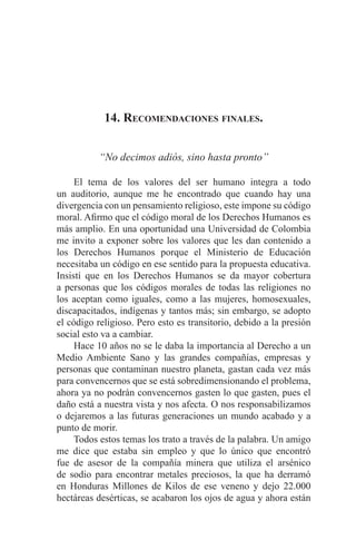 EL ARTE DE HABLAR DELANTE DE UN PÚBLICO t 165
14. Recomendaciones finales.
“No decimos adiós, sino hasta pronto”
	 El tema de los valores del ser humano integra a todo
un auditorio, aunque me he encontrado que cuando hay una
divergencia con un pensamiento religioso, este impone su código
moral. Afirmo que el código moral de los Derechos Humanos es
más amplio. En una oportunidad una Universidad de Colombia
me invito a exponer sobre los valores que les dan contenido a
los Derechos Humanos porque el Ministerio de Educación
necesitaba un código en ese sentido para la propuesta educativa.
Insistí que en los Derechos Humanos se da mayor cobertura
a personas que los códigos morales de todas las religiones no
los aceptan como iguales, como a las mujeres, homosexuales,
discapacitados, indígenas y tantos más; sin embargo, se adopto
el código religioso. Pero esto es transitorio, debido a la presión
social esto va a cambiar.
	 Hace 10 años no se le daba la importancia al Derecho a un
Medio Ambiente Sano y las grandes compañías, empresas y
personas que contaminan nuestro planeta, gastan cada vez más
para convencernos que se está sobredimensionando el problema,
ahora ya no podrán convencernos gasten lo que gasten, pues el
daño está a nuestra vista y nos afecta. O nos responsabilizamos
o dejaremos a las futuras generaciones un mundo acabado y a
punto de morir.
	 Todos estos temas los trato a través de la palabra. Un amigo
me dice que estaba sin empleo y que lo único que encontró
fue de asesor de la compañía minera que utiliza el arsénico
de sodio para encontrar metales preciosos, la que ha derramó
en Honduras Millones de Kilos de ese veneno y dejo 22.000
hectáreas desérticas, se acabaron los ojos de agua y ahora están
 