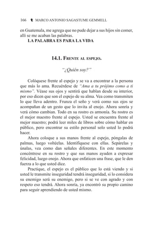166 t MARCO ANTONIO SAGASTUME GEMMELL
en Guatemala, me agrega que no pude dejar a sus hijos sin comer,
allí se me acaban las palabras.
	 LA PALABRA ES PARA LA VIDA
14.1. Frente al espejo.
“¿Quién soy?”
	 Colóquese frente al espejo y se va a encontrar a la persona
que más lo ama. Recuérdese de “Ama a tu prójimo como a ti
mismo”. Véase sus ojos y sentirá que hablan desde su interior,
por eso dicen que son el espejo de su alma. Vea como transmiten
lo que lleva adentro. Frunza el seño y verá como sus ojos se
acompañan de un gesto que lo invita al enojo. Ahora sonría y
verá cómo cambian. Todo en su rostro es armonía. Su rostro es
el mejor maestro frente al espejo. Usted se encuentra frente al
mejor maestro; podrá leer miles de libros sobre cómo hablar en
público, pero encontrar su estilo personal solo usted lo podrá
hacer.
	 Ahora coloque a sus manos frente al espejo, póngalas de
palmas, luego voltéelas. Identifíquese con ellas. Sepárelas y
únalas, vea como dan señales diferentes. En este momento
concéntrese en su rostro y que sus manos ayuden a expresar
felicidad, luego enojo. Ahora que enfaticen una frase, que le den
fuerza a lo que usted dice.
	 Practique, el espejo es el público que lo está viendo y si
usted le transmite inseguridad tendrá inseguridad, si lo considera
su enemigo será su enemigo, pero si se ve con agrado y con
respeto eso tendrá. Ahora sonría, ya encontró su propio camino
para seguir aprendiendo de usted mismo.
 