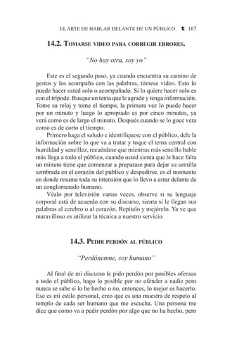 EL ARTE DE HABLAR DELANTE DE UN PÚBLICO t 167
14.2. Tomarse video para corregir errores.
“No hay otra, soy yo”
	 Este es el segundo paso, ya cuando encuentra su camino de
gestos y los acompaña con las palabras, tómese video. Esto lo
puede hacer usted solo o acompañado. Si lo quiere hacer solo es
con el trípode. Busque un tema que le agrade y tenga información.
Tome su reloj y tome el tiempo, la primera vez lo puede hacer
por un minuto y luego lo apropiado es por cinco minutos, ya
verá como es de largo el minuto. Después cuando se lo goce vera
como es de corto el tiempo.
	 Primero haga el saludo e identifíquese con el público, dele la
información sobre lo que va a tratar y toque el tema central con
humildad y sencillez, recuérdese que mientras más sencillo hable
más llega a todo el público, cuando usted sienta que le hace falta
un minuto tiene que comenzar a preparase para dejar su semilla
sembrada en el corazón del público y despedirse, es el momento
en donde resume toda su intensión que lo llevo a estar delante de
un conglomerado humano.
	 Véalo por televisión varias veces, observe si su lenguaje
corporal está de acuerdo con su discurso, sienta si le llegan sus
palabras al cerebro o al corazón. Repítalo y mejórelo. Ya ve que
maravilloso es utilizar la técnica a nuestro servicio.
14.3. Pedir perdón al público
“Perdónenme, soy humano”
	 Al final de mi discurso le pido perdón por posibles ofensas
a todo el público, hago lo posible por no ofender a nadie pero
nunca se sabe si lo he hecho o no, entonces, lo mejor es hacerlo.
Ese es mi estilo personal, creo que es una muestra de respeto al
templo de cada ser humano que me escucha. Una persona me
dice que como va a pedir perdón por algo que no ha hecho, pero
 