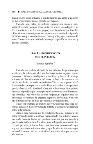 168 t MARCO ANTONIO SAGASTUME GEMMELL
cada persona es un universo y con la palabra que entra al corazón
es mejor inclinarse con el respeto del perdón.
	 Cuando uno habla en público expresa sus ideas y pen-
samientos, cada persona posee su fe, ya sea en una religión o su
fe en sí mismo o su fe en su grupo y con la palabra que toca los
oídos de una persona puede ser una caricia o un dardo. Aprenda
de la lección que nos dio Jesús al decir que hay que perdonar 40
veces 7 o sea que nos está indicando que el perdón es humano y
el errar también.
14.4. La identificación
con el público.
“Somos iguales”
	 Cuando me coloco delante de un público, lo primero que
siento es la vibración del ser humano como sujetos, como
personas. Utilizo la inteligencia emocional y lanzo el mensaje
a través de las vibraciones del amor y busco la armonía por
medio de decir con todo mi universo:”Se la van a pasar bien”
La amenidad es importante, nadie llega a escuchar a una persona
que lo aburrirá o lo insultará. Con mis vibraciones le mando el
mensaje al público que los respeto y valoro como seres humanos,
me identifico. Me identifico con las mujeres, ni siquiera pasa por
mi cabeza o corazón de creerme superior, ahora más bien, con
mis últimas teorías le digo que son más evolucionadas.
	 Nadie del público es menos que yo, tampoco más que yo,
somos iguales y nos corresponde el trabajo de lograr conciencia
sobre este aspecto.
	 Amo a cada persona, por lo regular me bajo del escenario, no
estoy arriba de nadie y los toco, demostrando que estamos vivos,
que cada persona dentro del público es un ser que me enseña y
que la educación es en dos vías, nunca deposito conocimientos
en una persona, intercambio conocimientos demostrando que
soy un estudiante mientras viva y que la vida es tan corta que
no tendré tiempo de ser profesional en nada, siempre seré un
aficionado.
 
