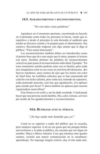 EL ARTE DE HABLAR DELANTE DE UN PÚBLICO t 169
14.5. Agradecimientos y reconocimientos.
“No son mías estas palabras”
	 Agradecer en el momento oportuno, recomiendo no hacerlo
en el principio como todas las personas lo hacen, siento que es
repetitivo y desde el principio le está diciendo al auditorio que
tendrá un discurso común y lo prepara para el aburrimiento. Sea
creativo. Recomiendo empezar con algo ameno que le diga al
público: “Esto estará interesante”.
	 Los reconocimientos también deben ser introducidos como
el primer beso que da a una mujer que le atrae, prepare el terreno
con tacto. Siembre primero las palabras de reconocimientos
colectivos para pasar al reconocimiento individual: Ejemplo: “En
estos momentos ustedes podrían estar con su familia, pero están
acá, imagínense estar en sus casas en esta hora del desayuno, dos
huevos rancheros, unos cientos de ojos que los miran con color
de frijol frito, las tortillitas calientes que se han enamorado del
cafecito con leche caliente, pero están acá, tratando de superarse,
están poniendo atención, esto hay que agradecerlo, ¡Un aplauso
para ustedes por favor! Y ahora también un aplauso para nuestra
organizadora maravillosa”
	 Esta forma es mi estilo y me ha dado resultado. Usted puede
hacer que una persona sienta hambre, frío, calor, ternura, servicio
por medio de los agradecimientos y reconocimientos.
14.6. Humildad ante el público.
“¡No hay nadie más humilde que yo!”
	 Usted no es superior a nadie del público que lo escucha,
pero tampoco superior. A mi no me gusta que me pongan títulos
universitarios y lo pido al público, me encanta que me digan mi
nombre: Maco o Marco Antonio. Creo que mientras más iguales
seamos, existirá una mayor comunicación en la enseñanza-
aprendizaje. No impongo ningún criterio, doy el mío nada más.
 
