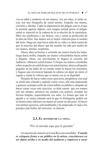 EL ARTE DE HABLAR DELANTE DE UN PÚBLICO t 17
vea su edad y madurez en sus manos, vea sus uñas, si están su-
cias son una fotografía de usted mismo. Empuñe sus manos,
ciérrelas y ábralas. Capte la importancia del pulgar, este es el que
le permite agarrar objetos, casi ningún animal posee el pulgar,
usted es especial en la cadena de la evolución de la naturaleza.
Mire sus antebrazos y sus brazos, vea y sienta la perfección de
la obra de Dios. Sus manos son el mejor vehículo para el sentido
del tacto. Haga un viaje hacia atrás de su vida y se dará cuenta de
que la mayoría del placer que ha sentido, ha sido por medio de
sus manos, ámelas, respételas.
	 Ahora, abra su brazos y extienda sus manos hacia los lados,
luego hacia arriba, empuñe sus manos colocándolas hacía arriba
y hágalas vibrar, ese movimiento le llegara al corazón del
auditorio. Abrácese usted mismo. Coloque sus manos extendidas
sobre su pecho en señal de paz con usted mismo; ahora colóquelas
pegadas en las lados de su cuerpo como lo hacen los orientales
y hágase una reverencia bajando la cabeza sin dejar de mirar el
espejo y sienta lo valioso que es usted, esa es su dignidad.
	 Después de hacer todos estos ejercicios, pregúntese con cual
se sintió más cómodo y repítalo varias veces; allí está empezando
a generar su propio estilo de cómo hablar en público y después de
hacer varias veces este ejercicio, se dará cuenta que sus manos
son sus aliadas, entonces las cuidara con esmero, siempre las
llevará limpias, especialmente sus uñas. La forma que más le
agrade y se sienta cómodo será lo que lo distinguirá, podría ser
la forma como utilizará sus manos al cerrar un discurso. Al hacer
este primer ejercicio, está meditando y ha empezado el viaje a los
paisajes más bellos del universo: su interior.
2.3. El sentido de la vista.
“Por su mirada supe que le gustaba”
	 Un maestro de oratoria en Costa Rica nos enseñaba: “Cuando
se coloquen frente a un público no lo miren, concéntrense en
un objeto arriba o en medio del auditorio y empiecen a sacar
 