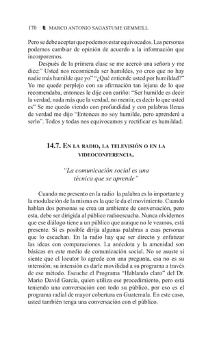 170 t MARCO ANTONIO SAGASTUME GEMMELL
Perosedebeaceptarquepodemosestarequivocados.Laspersonas
podemos cambiar de opinión de acuerdo a la información que
incorporemos.
	 Después de la primera clase se me acercó una señora y me
dice:” Usted nos recomienda ser humildes, yo creo que no hay
nadie más humilde que yo” “¿Qué entiende usted por humildad?”
Yo me quede perplejo con su afirmación tan lejana de lo que
recomendaba, entonces le dije con cariño: “Ser humilde es decir
la verdad, nada más que la verdad, no mentir, es decir lo que usted
es” Se me quedo viendo con profundidad y con palabras llenas
de verdad me dijo “Entonces no soy humilde, pero aprenderé a
serlo”. Todos y todas nos equivocamos y rectificar es humildad.
14.7. En la radio, la televisión o en la
videoconferencia.
“La comunicación social es una
técnica que se aprende”
	 Cuando me presento en la radio la palabra es lo importante y
la modulación de la misma es la que le da el movimiento. Cuando
hablan dos personas se crea un ambiente de conversación, pero
esta, debe ser dirigida al público radioescucha. Nunca olvidemos
que ese diálogo tiene a un público que aunque no le veamos, está
presente. Si es posible dirija algunas palabras a esas personas
que lo escuchan. En la radio hay que ser directo y enfatizar
las ideas con comparaciones. La anécdota y la amenidad son
básicas en este medio de comunicación social. No se asuste si
siente que el locutor lo agrede con una pregunta, esa no es su
intensión; su intensión es darle movilidad a su programa a través
de ese método. Escuche el Programa “Hablando claro” del Dr.
Mario David García, quien utiliza ese procedimiento, pero está
teniendo una conversación con todo su público, por eso es el
programa radial de mayor cobertura en Guatemala. En este caso,
usted también tenga una conversación con el público.
 