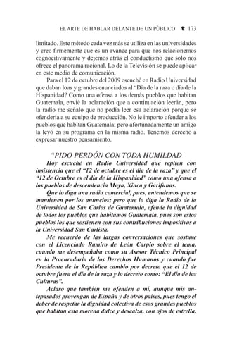 EL ARTE DE HABLAR DELANTE DE UN PÚBLICO t 173
limitado. Este método cada vez más se utiliza en las universidades
y creo firmemente que es un avance para que nos relacionemos
cognocitivamente y dejemos atrás el conductismo que solo nos
ofrece el panorama racional. Lo de la Televisión se puede aplicar
en este medio de comunicación.
	 Para el 12 de octubre del 2009 escuché en Radio Universidad
que daban loas y grandes enunciados al “Día de la raza o día de la
Hispanidad? Como una ofensa a los demás pueblos que habitan
Guatemala, envié la aclaración que a continuación leerán, pero
la radio me señalo que no podía leer esa aclaración porque se
ofendería a su equipo de producción. No le importo ofender a los
pueblos que habitan Guatemala; pero afortunadamente un amigo
la leyó en su programa en la misma radio. Tenemos derecho a
expresar nuestro pensamiento.
“PIDO PERDÓN CON TODA HUMILDAD
	 Hoy escuché en Radio Universidad que repiten con
insistencia que el “12 de octubre es el día de la raza” y que el
“12 de Octubre es el día de la Hispanidad” como una ofensa a
los pueblos de descendencia Maya, Xinca y Garifunas.
	 Que lo diga una radio comercial, pues, entendemos que se
mantienen por los anuncios; pero que lo diga la Radio de la
Universidad de San Carlos de Guatemala, ofende la dignidad
de todos los pueblos que habitamos Guatemala, pues son estos
pueblos los que sostienen con sus contribuciones impositivas a
la Universidad San Carlista.
	 Me recuerdo de las largas conversaciones que sostuve
con el Licenciado Ramiro de León Carpio sobre el tema,
cuando me desempeñaba como su Asesor Técnico Principal
en la Procuraduría de los Derechos Humanos y cuando fue
Presidente de la República cambio por decreto que el 12 de
octubre fuera el día de la raza y lo decreto como: “El día de las
Culturas”.
	 Aclaro que también me ofenden a mí, aunque mis an-
tepasados provengan de España y de otros países, pues tengo el
deber de respetar la dignidad colectiva de esos grandes pueblos
que habitan esta morena dulce y descalza, con ojos de estrella,
 