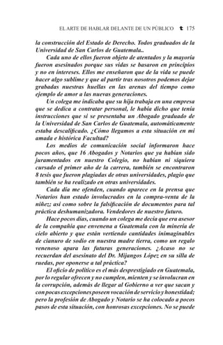 EL ARTE DE HABLAR DELANTE DE UN PÚBLICO t 175
la construcción del Estado de Derecho. Todos graduados de la
Universidad de San Carlos de Guatemala..
	 Cada uno de ellos fueron objeto de atentados y la mayoría
fueron asesinados porque sus vidas se basaron en principios
y no en intereses. Ellos me enseñaron que de la vida se puede
hacer algo sublime y que al partir tras nosotros podemos dejar
grabadas nuestras huellas en las arenas del tiempo como
ejemplo de amor a las nuevas generaciones.
	 Un colega me indicaba que su hija trabaja en una empresa
que se dedica a contratar personal, le había dicho que tenía
instrucciones que si se presentaba un Abogado graduado de
la Universidad de San Carlos de Guatemala, automáticamente
estaba descalificado. ¿Cómo llegamos a esta situación en mi
amada e histórica Facultad?
	 Los medios de comunicación social informaron hace
pocos años, que 16 Abogados y Notarios que ya habían sido
juramentados en nuestro Colegio, no habían ni siquiera
cursado el primer año de la carrera, también se encontraron
8 tesis que fueron plagiadas de otras universidades, plagio que
también se ha realizado en otras universidades.
	 Cada día me ofenden, cuando aparece en la prensa que
Notarios han estado involucrados en la compra-venta de la
niñez; así como sobre la falsificación de documentos para tal
práctica deshumanizadora. Vendedores de nuestro futuro.
	 Hace pocos días, cuando un colega me decía que era asesor
de la compañía que envenena a Guatemala con la minería de
cielo abierto y que están vertiendo cantidades inimaginables
de cianuro de sodio en nuestra madre tierra, como un regalo
venenoso apara las futuras generaciones. ¿Acaso no se
recuerdan del asesinato del Dr. Mijangos López en su silla de
ruedas, por oponerse a tal práctica?
	 El oficio de político es el más desprestigiado en Guatemala,
por lo regular ofrecen y no cumplen, mienten y se involucran en
la corrupción, además de llegar al Gobierno a ver que sacan y
conpocasexcepcionesposeenvocacióndeservicioyhonestidad;
pero la profesión de Abogado y Notario se ha colocado a pocos
pasos de esta situación, con honrosas excepciones. No se puede
 