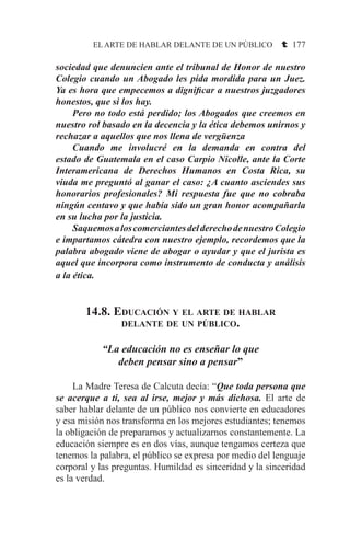 EL ARTE DE HABLAR DELANTE DE UN PÚBLICO t 177
sociedad que denuncien ante el tribunal de Honor de nuestro
Colegio cuando un Abogado les pida mordida para un Juez.
Ya es hora que empecemos a dignificar a nuestros juzgadores
honestos, que si los hay.
	 Pero no todo está perdido; los Abogados que creemos en
nuestro rol basado en la decencia y la ética debemos unirnos y
rechazar a aquellos que nos llena de vergüenza
	 Cuando me involucré en la demanda en contra del
estado de Guatemala en el caso Carpio Nicolle, ante la Corte
Interamericana de Derechos Humanos en Costa Rica, su
viuda me preguntó al ganar el caso: ¿A cuanto asciendes sus
honorarios profesionales? Mi respuesta fue que no cobraba
ningún centavo y que había sido un gran honor acompañarla
en su lucha por la justicia.
	 SaquemosaloscomerciantesdelderechodenuestroColegio
e impartamos cátedra con nuestro ejemplo, recordemos que la
palabra abogado viene de abogar o ayudar y que el jurista es
aquel que incorpora como instrumento de conducta y análisis
a la ética.
14.8. Educación y el arte de hablar
delante de un público.
“La educación no es enseñar lo que
deben pensar sino a pensar”
	 La Madre Teresa de Calcuta decía: “Que toda persona que
se acerque a ti, sea al irse, mejor y más dichosa. El arte de
saber hablar delante de un público nos convierte en educadores
y esa misión nos transforma en los mejores estudiantes; tenemos
la obligación de prepararnos y actualizarnos constantemente. La
educación siempre es en dos vías, aunque tengamos certeza que
tenemos la palabra, el público se expresa por medio del lenguaje
corporal y las preguntas. Humildad es sinceridad y la sinceridad
es la verdad.
 