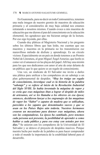 178 t MARCO ANTONIO SAGASTUME GEMMELL
	 En Guatemala, para no decir en toda Centroamérica, tenemos
una mala imagen de nuestro gremio de maestros de educación
primaria y al considerarlos de muy baja calidad nos estamos
retratando a nosotros mismos. Cuando evoco a mis maestras de
educación que me dieron el pan del conocimiento en la educación
elemental, les agradezco que me hicieran amigo de la lectura.
Por eso sigo leyendo, por ellas.
	 Cuando doy pláticas al Magisterio Nacional y les pregunto
sobre los últimos libros que han leído, me cuentan que sus
maestros y maestras en la primaria no les transmitieron ese
maravilloso método de disfrute y aprendizaje. Es un círculo
vicioso. Especialmente en un país en donde tenemos a un Premio
Nobel de Literatura, al gran Miguel Ángel Asturias; que leerlo es
como ver el amanecer en las playas del papel.Allí hay una misión
para los que nos dedicamos con amor al arte de estar delante de
un público; que lo que quiere es un regalo de conocimiento.
	 Una vez, un sindicato de El Salvador me invito a darles
una plática para unificar a los compañeros en un sabotaje a un
plan gubernamental de despidos. “Hoy les traigo un regalo
de conocimiento, investigue cual es la historia de la palabra
“sabotaje” y se refiere al inicio de la Revolución Industrial
del Siglo XVIII. Se había inventado la máquina de vapor y
se creía que esas máquinas iban a lograr el despido de miles
de artesanos, así se les llamaba a los obreros en esa época;
entonces, decidieron lanzar a los engranajes de las maquinas
de vapor los “Sabot” o zapatos de madera que se utilizaban,
parecidos a los zapatos que denominados suecos y que se
usan en los Países Bajos aún todavía. Nuestros hermanos
crearon un mecanismo para detener esas máquinas, ahora
son las computadoras. La época ha cambiado, pero tenemos
cada persona acá presente, la posibilidad de aprender a como
hablar a cada público y para eso estoy con ustedes por tres
días.” Se unieron con los compañeros de la Universidad de El
Salvador y se detuvo el proyecto de despidos masivos. Porque
nuestra lucha por medio de la palabra es para hacer comprender
a todo el mundo la importancia de la estabilidad laboral para el
desarrollo.
 