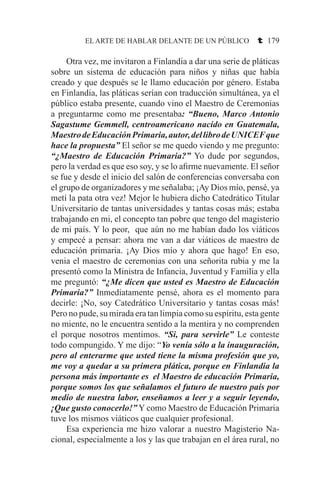 EL ARTE DE HABLAR DELANTE DE UN PÚBLICO t 179
	 Otra vez, me invitaron a Finlandia a dar una serie de pláticas
sobre un sistema de educación para niños y niñas que había
creado y que después se le llamo educación por género. Estaba
en Finlandia, las pláticas serían con traducción simultánea, ya el
público estaba presente, cuando vino el Maestro de Ceremonias
a preguntarme como me presentaba: “Bueno, Marco Antonio
Sagastume Gemmell, centroamericano nacido en Guatemala,
MaestrodeEducaciónPrimaria,autor,dellibrodeUNICEFque
hace la propuesta” El señor se me quedo viendo y me pregunto:
“¿Maestro de Educación Primaria?” Yo dude por segundos,
pero la verdad es que eso soy, y se lo afirme nuevamente. El señor
se fue y desde el inicio del salón de conferencias conversaba con
el grupo de organizadores y me señalaba; ¡Ay Dios mío, pensé, ya
metí la pata otra vez! Mejor le hubiera dicho Catedrático Titular
Universitario de tantas universidades y tantas cosas más; estaba
trabajando en mi, el concepto tan pobre que tengo del magisterio
de mi país. Y lo peor, que aún no me habían dado los viáticos
y empecé a pensar: ahora me van a dar viáticos de maestro de
educación primaria. ¡Ay Dios mío y ahora que hago! En eso,
venia el maestro de ceremonias con una señorita rubia y me la
presentó como la Ministra de Infancia, Juventud y Familia y ella
me preguntó: “¿Me dicen que usted es Maestro de Educación
Primaria?” Inmediatamente pensé, ahora es el momento para
decirle: ¡No, soy Catedrático Universitario y tantas cosas más!
Pero no pude, su mirada era tan limpia como su espíritu, esta gente
no miente, no le encuentra sentido a la mentira y no comprenden
el porque nosotros mentimos. “Si, para servirle” Le conteste
todo compungido. Y me dijo: “Yo venía sólo a la inauguración,
pero al enterarme que usted tiene la misma profesión que yo,
me voy a quedar a su primera plática, porque en Finlandia la
persona más importante es el Maestro de educación Primaria,
porque somos los que señalamos el futuro de nuestro país por
medio de nuestra labor, enseñamos a leer y a seguir leyendo,
¡Que gusto conocerlo!” Y como Maestro de Educación Primaria
tuve los mismos viáticos que cualquier profesional.
	 Esa experiencia me hizo valorar a nuestro Magisterio Na-
cional, especialmente a los y las que trabajan en el área rural, no
 