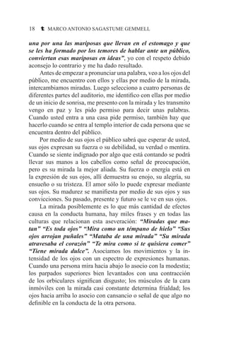 18 t MARCO ANTONIO SAGASTUME GEMMELL
una por una las mariposas que llevan en el estomago y que
se les ha formado por los temores de hablar ante un público,
conviertan esas mariposas en ideas”, yo con el respeto debido
aconsejo lo contrario y me ha dado resultado.
	 Antes de empezar a pronunciar una palabra, veo a los ojos del
público, me encuentro con ellos y ellas por medio de la mirada,
intercambiamos miradas. Luego selecciono a cuatro personas de
diferentes partes del auditorio, me identifico con ellas por medio
de un inicio de sonrisa, me presento con la mirada y les transmito
vengo en paz y les pido permiso para decir unas palabras.
Cuando usted entra a una casa pide permiso, también hay que
hacerlo cuando se entra al templo interior de cada persona que se
encuentra dentro del público.
	 Por medio de sus ojos el público sabrá que esperar de usted,
sus ojos expresan su fuerza o su debilidad, su verdad o mentira.
Cuando se siente indignado por algo que está contando se podrá
llevar sus manos a los cabellos como señal de preocupación,
pero es su mirada la mejor aliada. Su fuerza o energía está en
la expresión de sus ojos, allí demuestra su enojo, su alegría, su
ensueño o su tristeza. El amor sólo lo puede expresar mediante
sus ojos. Su madurez se manifiesta por medio de sus ojos y sus
convicciones. Su pasado, presente y futuro se le ve en sus ojos.
	 La mirada posiblemente es lo que más cantidad de efectos
causa en la conducta humana, hay miles frases y en todas las
culturas que relacionan esta aseveración: “Miradas que ma-
tan” “Es toda ojos” “Mira como un témpano de hielo” “Sus
ojos arrojan puñales” “Mataba de una mirada” “Su mirada
atravesaba el corazón” “Te mira como si te quisiera comer”
“Tiene mirada dulce”. Asociamos los movimientos y la in-
tensidad de los ojos con un espectro de expresiones humanas.
Cuando una persona mira hacia abajo lo asocio con la modestia;
los parpados superiores bien levantados con una contracción
de los orbiculares significan disgusto; los músculos de la cara
inmóviles con la mirada casi constante determina frialdad; los
ojos hacia arriba lo asocio con cansancio o señal de que algo no
definible en la conducta de la otra persona.
 