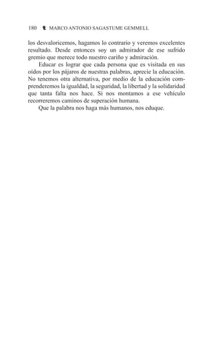 180 t MARCO ANTONIO SAGASTUME GEMMELL
los desvaloricemos, hagamos lo contrario y veremos excelentes
resultado. Desde entonces soy un admirador de ese sufrido
gremio que merece todo nuestro cariño y admiración.
	 Educar es lograr que cada persona que es visitada en sus
oídos por los pájaros de nuestras palabras, aprecie la educación.
No tenemos otra alternativa, por medio de la educación com-
prenderemos la igualdad, la seguridad, la libertad y la solidaridad
que tanta falta nos hace. Si nos montamos a ese vehículo
recorreremos caminos de superación humana.
	 Que la palabra nos haga más humanos, nos eduque.
 