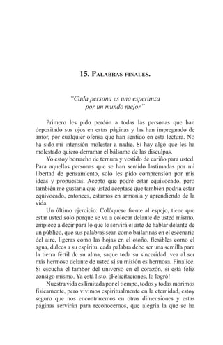EL ARTE DE HABLAR DELANTE DE UN PÚBLICO t 181
15. Palabras finales.
“Cada persona es una esperanza
por un mundo mejor”
	 Primero les pido perdón a todas las personas que han
depositado sus ojos en estas páginas y las han impregnado de
amor, por cualquier ofensa que han sentido en esta lectura. No
ha sido mi intensión molestar a nadie. Si hay algo que les ha
molestado quiero derramar el bálsamo de las disculpas.
	 Yo estoy borracho de ternura y vestido de cariño para usted.
Para aquellas personas que se han sentido lastimadas por mi
libertad de pensamiento, solo les pido comprensión por mis
ideas y propuestas. Acepto que podré estar equivocado, pero
también me gustaría que usted aceptase que también podría estar
equivocado, entonces, estamos en armonía y aprendiendo de la
vida.
	 Un último ejercicio: Colóquese frente al espejo, tiene que
estar usted solo porque se va a colocar delante de usted mismo,
empiece a decir para lo que le servirá el arte de hablar delante de
un público, que sus palabras sean como bailarinas en el escenario
del aire, ligeras como las hojas en el otoño, flexibles como el
agua, dulces a su espíritu, cada palabra debe ser una semilla para
la tierra fértil de su alma, saque toda su sinceridad, vea al ser
más hermoso delante de usted si su misión es hermosa. Finalice.
Si escucha el tambor del universo en el corazón, si está feliz
consigo mismo. Ya está listo. ¡Felicitaciones, lo logró!
	 Nuestra vida es limitada por el tiempo, todos y todas morimos
físicamente, pero vivimos espiritualmente en la eternidad, estoy
seguro que nos encontraremos en otras dimensiones y estas
páginas servirán para reconocernos, que alegría la que se ha
 