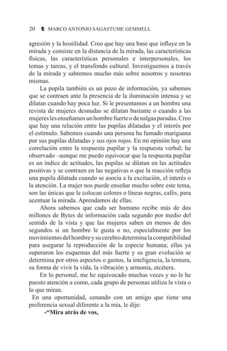 20 t MARCO ANTONIO SAGASTUME GEMMELL
agresión y la hostilidad. Creo que hay una base que influye en la
mirada y consiste en la distancia de la mirada, las características
físicas, las características personales e interpersonales, los
temas y tareas, y el transfondo cultural. Investiguemos a través
de la mirada y sabremos mucho más sobre nosotros y nosotras
mismas.
	 La pupila también es un pozo de información, ya sabemos
que se contraen ante la presencia de la iluminación intensa y se
dilatan cuando hay poca luz. Si le presentamos a un hombre una
revista de mujeres desnudas se dilatan bastante o cuando a las
mujereslesenseñamosunhombrefuerteodenalgasparadas.Creo
que hay una relación entre las pupilas dilatadas y el interés por
el estímulo. Sabemos cuando una persona ha fumado mariguana
por sus pupilas dilatadas y sus ojos rojos. En mi opinión hay una
correlación entre la respuesta pupilar y la respuesta verbal; he
observado –aunque me puedo equivocar que la respuesta pupilar
es un índice de actitudes, las pupilas se dilatan en las actitudes
positivas y se contraen en las negativas o que la reacción refleja
una pupila dilatada cuando se asocia a la excitación, el interés o
la atención. La mujer nos puede enseñar mucho sobre este tema,
son las únicas que le colocan colores o líneas negras, cafés, para
acentuar la mirada. Aprendamos de ellas.
	 Ahora sabemos que cada ser humano recibe más de dos
millones de Bytes de información cada segundo por medio del
sentido de la vista y que las mujeres saben en menos de dos
segundos si un hombre le gusta o no, especialmente por los
movimientosdelhombreysucerebrodeterminalacompatibilidad
para asegurar la reproducción de la especie humana; ellas ya
superaron los esquemas del más fuerte y su gran evolución se
determina por otros aspectos o gustos, la inteligencia, la ternura,
su forma de vivir la vida, la vibración y armonía, etcétera.
	 En lo personal, me he equivocado muchas veces y no le he
puesto atención a como, cada grupo de personas utiliza la vista o
lo que miran.
En una oportunidad, cenando con un amigo que tiene una
preferencia sexual diferente a la mía, le dije:
	 -“Mira atrás de vos,
 