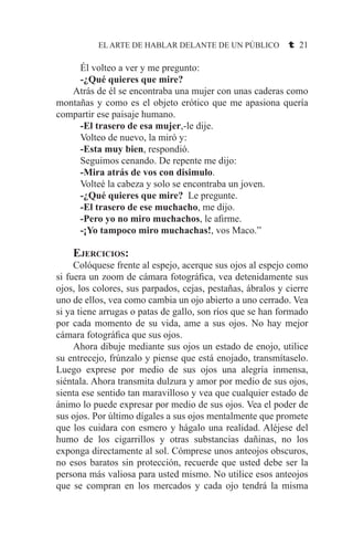 EL ARTE DE HABLAR DELANTE DE UN PÚBLICO t 21
	 Él volteo a ver y me pregunto:
	 -¿Qué quieres que mire?
	 Atrás de él se encontraba una mujer con unas caderas como
montañas y como es el objeto erótico que me apasiona quería
compartir ese paisaje humano.
	 -El trasero de esa mujer,-le dije.
	 Volteo de nuevo, la miró y:
	 -Esta muy bien, respondió.
	 Seguimos cenando. De repente me dijo:
	 -Mira atrás de vos con disimulo.
	 Volteé la cabeza y solo se encontraba un joven.
	 -¿Qué quieres que mire? Le pregunte.
	 -El trasero de ese muchacho, me dijo.
	 -Pero yo no miro muchachos, le afirme.
	 -¡Yo tampoco miro muchachas!, vos Maco.”
	Ejercicios:
	 Colóquese frente al espejo, acerque sus ojos al espejo como
si fuera un zoom de cámara fotográfica, vea detenidamente sus
ojos, los colores, sus parpados, cejas, pestañas, ábralos y cierre
uno de ellos, vea como cambia un ojo abierto a uno cerrado. Vea
si ya tiene arrugas o patas de gallo, son ríos que se han formado
por cada momento de su vida, ame a sus ojos. No hay mejor
cámara fotográfica que sus ojos.
	 Ahora dibuje mediante sus ojos un estado de enojo, utilice
su entrecejo, frúnzalo y piense que está enojado, transmítaselo.
Luego exprese por medio de sus ojos una alegría inmensa,
siéntala. Ahora transmita dulzura y amor por medio de sus ojos,
sienta ese sentido tan maravilloso y vea que cualquier estado de
ánimo lo puede expresar por medio de sus ojos. Vea el poder de
sus ojos. Por último dígales a sus ojos mentalmente que promete
que los cuidara con esmero y hágalo una realidad. Aléjese del
humo de los cigarrillos y otras substancias dañinas, no los
exponga directamente al sol. Cómprese unos anteojos obscuros,
no esos baratos sin protección, recuerde que usted debe ser la
persona más valiosa para usted mismo. No utilice esos anteojos
que se compran en los mercados y cada ojo tendrá la misma
 