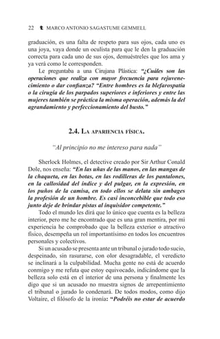 22 t MARCO ANTONIO SAGASTUME GEMMELL
graduación, es una falta de respeto para sus ojos, cada uno es
una joya, vaya donde un oculista para que le den la graduación
correcta para cada uno de sus ojos, demuéstreles que los ama y
ya verá como le corresponden.
	 Le preguntaba a una Cirujana Plástica: “¿Cuáles son las
operaciones que realiza con mayor frecuencia para rejuvene-
cimiento o dar confianza? “Entre hombres es la blefarospatía
o la cirugía de los parpados superiores e inferiores y entre las
mujeres también se práctica la misma operación, además la del
agrandamiento y perfeccionamiento del busto.”
2.4. La apariencia física.
“Al principio no me intereso para nada”
	 Sherlock Holmes, el detective creado por Sir Arthur Conald
Dole, nos enseña: “En las uñas de las manos, en las mangas de
la chaqueta, en las botas, en las rodilleras de los pantalones,
en la callosidad del índice y del pulgar, en la expresión, en
los puños de la camisa, en todo ellos se delata sin ambages
la profesión de un hombre. Es casi inconcebible que todo eso
junto deje de brindar pistas al inquisidor competente.”
	 Todo el mundo les dirá que lo único que cuenta es la belleza
interior, pero me he encontrado que es una gran mentira, por mi
experiencia he comprobado que la belleza exterior o atractivo
físico, desempeña un rol importantísimo en todos los encuentros
personales y colectivos.
	 Si un acusado se presenta ante un tribunal o jurado todo sucio,
despeinado, sin rasurarse, con olor desagradable, el veredicto
se inclinará a la culpabilidad. Mucha gente no está de acuerdo
conmigo y me refuta que estoy equivocado, indicándome que la
belleza solo está en el interior de una persona y finalmente les
digo que si un acusado no muestra signos de arrepentimiento
el tribunal o jurado lo condenará. De todos modos, como dijo
Voltaire, el filósofo de la ironía: “Podréis no estar de acuerdo
 