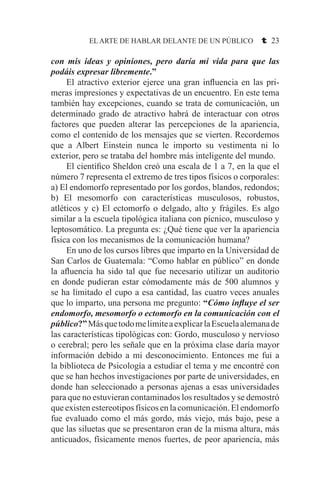 EL ARTE DE HABLAR DELANTE DE UN PÚBLICO t 23
con mis ideas y opiniones, pero daría mi vida para que las
podáis expresar libremente.”
	 El atractivo exterior ejerce una gran influencia en las pri-
meras impresiones y expectativas de un encuentro. En este tema
también hay excepciones, cuando se trata de comunicación, un
determinado grado de atractivo habrá de interactuar con otros
factores que pueden alterar las percepciones de la apariencia,
como el contenido de los mensajes que se vierten. Recordemos
que a Albert Einstein nunca le importo su vestimenta ni lo
exterior, pero se trataba del hombre más inteligente del mundo.
	 El científico Sheldon creó una escala de 1 a 7, en la que el
número 7 representa el extremo de tres tipos físicos o corporales:
a) El endomorfo representado por los gordos, blandos, redondos;
b) El mesomorfo con características musculosos, robustos,
atléticos y c) El ectomorfo o delgado, alto y frágiles. Es algo
similar a la escuela tipológica italiana con pícnico, musculoso y
leptosomático. La pregunta es: ¿Qué tiene que ver la apariencia
física con los mecanismos de la comunicación humana?
	 En uno de los cursos libres que imparto en la Universidad de
San Carlos de Guatemala: “Como hablar en público” en donde
la afluencia ha sido tal que fue necesario utilizar un auditorio
en donde pudieran estar cómodamente más de 500 alumnos y
se ha limitado el cupo a esa cantidad, las cuatro veces anuales
que lo imparto, una persona me pregunto: “Cómo influye el ser
endomorfo, mesomorfo o ectomorfo en la comunicación con el
público?”MásquetodomelimiteaexplicarlaEscuelaalemanade
las características tipológicas con: Gordo, musculoso y nervioso
o cerebral; pero les señale que en la próxima clase daría mayor
información debido a mi desconocimiento. Entonces me fui a
la biblioteca de Psicología a estudiar el tema y me encontré con
que se han hechos investigaciones por parte de universidades, en
donde han seleccionado a personas ajenas a esas universidades
para que no estuvieran contaminados los resultados y se demostró
que existen estereotipos físicos en la comunicación. El endomorfo
fue evaluado como el más gordo, más viejo, más bajo, pese a
que las siluetas que se presentaron eran de la misma altura, más
anticuados, físicamente menos fuertes, de peor apariencia, más
 