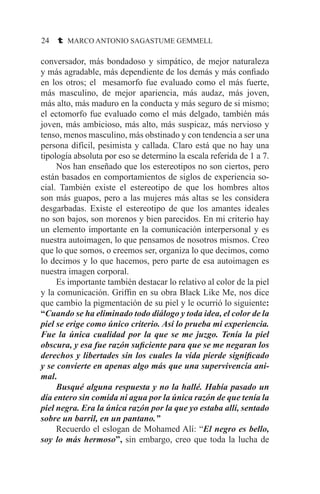 24 t MARCO ANTONIO SAGASTUME GEMMELL
conversador, más bondadoso y simpático, de mejor naturaleza
y más agradable, más dependiente de los demás y más confiado
en los otros; el mesamorfo fue evaluado como el más fuerte,
más masculino, de mejor apariencia, más audaz, más joven,
más alto, más maduro en la conducta y más seguro de si mismo;
el ectomorfo fue evaluado como el más delgado, también más
joven, más ambicioso, más alto, más suspicaz, más nervioso y
tenso, menos masculino, más obstinado y con tendencia a ser una
persona difícil, pesimista y callada. Claro está que no hay una
tipología absoluta por eso se determino la escala referida de 1 a 7.
	 Nos han enseñado que los estereotipos no son ciertos, pero
están basados en comportamientos de siglos de experiencia so-
cial. También existe el estereotipo de que los hombres altos
son más guapos, pero a las mujeres más altas se les considera
desgarbadas. Existe el estereotipo de que los amantes ideales
no son bajos, son morenos y bien parecidos. En mi criterio hay
un elemento importante en la comunicación interpersonal y es
nuestra autoimagen, lo que pensamos de nosotros mismos. Creo
que lo que somos, o creemos ser, organiza lo que decimos, como
lo decimos y lo que hacemos, pero parte de esa autoimagen es
nuestra imagen corporal.
	 Es importante también destacar lo relativo al color de la piel
y la comunicación. Griffin en su obra Black Like Me, nos dice
que cambio la pigmentación de su piel y le ocurrió lo siguiente:
“Cuando se ha eliminado todo diálogo y toda idea, el color de la
piel se erige como único criterio. Así lo prueba mi experiencia.
Fue la única cualidad por la que se me juzgo. Tenía la piel
obscura, y esa fue razón suficiente para que se me negaran los
derechos y libertades sin los cuales la vida pierde significado
y se convierte en apenas algo más que una supervivencia ani-
mal.
	 Busqué alguna respuesta y no la hallé. Había pasado un
día entero sin comida ni agua por la única razón de que tenía la
piel negra. Era la única razón por la que yo estaba allí, sentado
sobre un barril, en un pantano.”
	 Recuerdo el eslogan de Mohamed Alí: “El negro es bello,
soy lo más hermoso”, sin embargo, creo que toda la lucha de
 