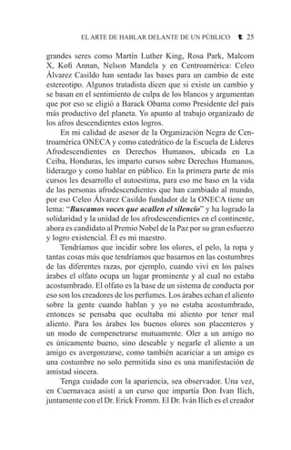 EL ARTE DE HABLAR DELANTE DE UN PÚBLICO t 25
grandes seres como Martín Luther King, Rosa Park, Malcom
X, Kofi Annan, Nelson Mandela y en Centroamérica: Celeo
Álvarez Casildo han sentado las bases para un cambio de este
estereotipo. Algunos tratadista dicen que si existe un cambio y
se basan en el sentimiento de culpa de los blancos y argumentan
que por eso se eligió a Barack Obama como Presidente del país
más productivo del planeta. Yo apunto al trabajo organizado de
los afros descendientes estos logros.
	 En mi calidad de asesor de la Organización Negra de Cen-
troamérica ONECA y como catedrático de la Escuela de Líderes
Afrodescendientes en Derechos Humanos, ubicada en La
Ceiba, Honduras, les imparto cursos sobre Derechos Humanos,
liderazgo y como hablar en público. En la primera parte de mis
cursos les desarrollo el autoestima, para eso me baso en la vida
de las personas afrodescendientes que han cambiado al mundo,
por eso Celeo Álvarez Casildo fundador de la ONECA tiene un
lema: “Buscamos voces que acallen el silencio” y ha logrado la
solidaridad y la unidad de los afrodescendientes en el continente,
ahora es candidato al Premio Nobel de la Paz por su gran esfuerzo
y logro existencial. Él es mi maestro.
	 Tendríamos que incidir sobre los olores, el pelo, la ropa y
tantas cosas más que tendríamos que basarnos en las costumbres
de las diferentes razas, por ejemplo, cuando viví en los países
árabes el olfato ocupa un lugar prominente y al cual no estaba
acostumbrado. El olfato es la base de un sistema de conducta por
eso son los creadores de los perfumes. Los árabes echan el aliento
sobre la gente cuando hablan y yo no estaba acostumbrado,
entonces se pensaba que ocultaba mi aliento por tener mal
aliento. Para los árabes los buenos olores son placenteros y
un modo de compenetrarse mutuamente. Oler a un amigo no
es únicamente bueno, sino deseable y negarle el aliento a un
amigo es avergonzarse, como también acariciar a un amigo es
una costumbre no solo permitida sino es una manifestación de
amistad sincera.
	 Tenga cuidado con la apariencia, sea observador. Una vez,
en Cuernavaca asistí a un curso que impartía Don Ivan Ilich,
juntamente con el Dr. Erick Fromm. El Dr. Iván Ilich es el creador
 