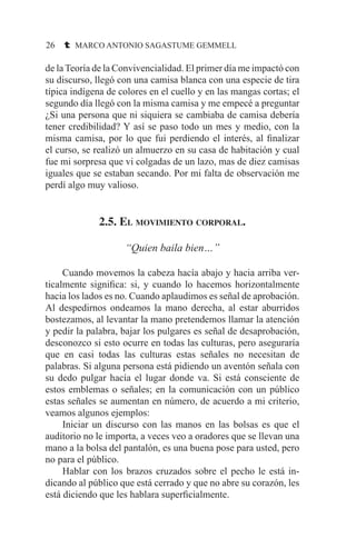 26 t MARCO ANTONIO SAGASTUME GEMMELL
de la Teoría de la Convivencialidad. El primer día me impactó con
su discurso, llegó con una camisa blanca con una especie de tira
típica indígena de colores en el cuello y en las mangas cortas; el
segundo día llegó con la misma camisa y me empecé a preguntar
¿Si una persona que ni siquiera se cambiaba de camisa debería
tener credibilidad? Y así se paso todo un mes y medio, con la
misma camisa, por lo que fui perdiendo el interés, al finalizar
el curso, se realizó un almuerzo en su casa de habitación y cual
fue mi sorpresa que vi colgadas de un lazo, mas de diez camisas
iguales que se estaban secando. Por mi falta de observación me
perdí algo muy valioso.
2.5. El movimiento corporal.
“Quien baila bien…”
	 Cuando movemos la cabeza hacía abajo y hacia arriba ver-
ticalmente significa: si, y cuando lo hacemos horizontalmente
hacia los lados es no. Cuando aplaudimos es señal de aprobación.
Al despedirnos ondeamos la mano derecha, al estar aburridos
bostezamos, al levantar la mano pretendemos llamar la atención
y pedir la palabra, bajar los pulgares es señal de desaprobación,
desconozco si esto ocurre en todas las culturas, pero aseguraría
que en casi todas las culturas estas señales no necesitan de
palabras. Si alguna persona está pidiendo un aventón señala con
su dedo pulgar hacía el lugar donde va. Si está consciente de
estos emblemas o señales; en la comunicación con un público
estas señales se aumentan en número, de acuerdo a mi criterio,
veamos algunos ejemplos:
	 Iniciar un discurso con las manos en las bolsas es que el
auditorio no le importa, a veces veo a oradores que se llevan una
mano a la bolsa del pantalón, es una buena pose para usted, pero
no para el público.
	 Hablar con los brazos cruzados sobre el pecho le está in-
dicando al público que está cerrado y que no abre su corazón, les
está diciendo que les hablara superficialmente.
 